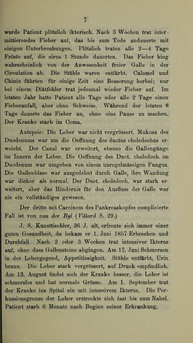 1 wurde Patient plötzlich ikterisch. Nach 3 Wochen trat inter¬ mittierendes Fieber auf, das bis zum Tode andauerte mit einigen Unterbrechungen. Plötzlich traten alle 2—4 Tage Fröste auf, die circa 1 Stunde dauerten. Das Fieber hing wahrscheinlich von der Anwesenheit freier Galle in der Circulation ab. Die Stühle waren entfärbt. Calomel und Chinin führten für einige Zeit eine Besserung herbei; nur bei einem Diätfehler trat jedesmal wieder Fieber auf. Im letzten Jahr hatte Patient alle Tage oder alle 2 Tage einen Fieberanfall, aber ohne Schweiss. Während der letzten 8 Tage dauerte das Fieber an, ohne eine Pause zu machen. Der Kranke starb im Coma. Autopsie: Die Leber war nicht vergrössert. Mukosa des Duodenums war um die Oeffnung des ductus choledochus er¬ weicht. Der Canal war erweitert, ebenso die Gallengänge im Innern der Leber. Die Oeffnung des Duct. choledoch. im Duodenum war umgeben von einem unregelmässigen Fungus. Die Gallenblase war ausgedehnt durch Galle, ihre Wandung war dicker als normal. Der Duct. choledoch. war stark er¬ weitert, aber das Hindernis für den Ausfluss der Galle war nie ein vollständiges gewesen. Der dritte mit Carcinom des Pankreaskopfes complicierte Fall ist von van der Byl (Villard S. 29.) J. S. Kunsttischler, 36 J. alt, erfreute sich immer einer guten Gesundheit, da bekam er 1. Juni 1857 Erbrechen und Durchfall Nach 2 oder 3 Wochen trat intensiver Ikterus auf, ohne dass Gallensteine abgingen. Am 17. Juni Schmerzen in der Lebergegend, Appetitlosigkeit. Stühle entfärbt, Urin braun. Die Leber stark vergrössert, auf Druck empfindlich. Am 13. August findet sich der Kranke besser, die Leber ist schmerzlos und hat normale Grösse. Am 1. September trat der Kranke ins Spital ein mit intensivem Ikterus. Die Per¬ kussionsgrenze der Leber erstreckte sich fast bis zum Nabel. Patient starb 6 Monate nach Beginn seiner Erkrankung.