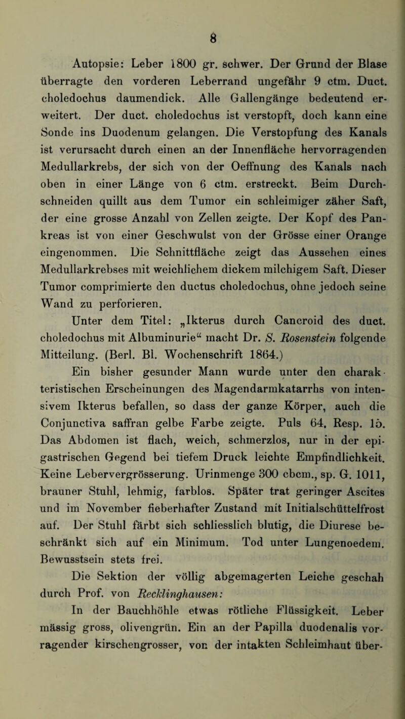 Autopsie: Leber 1800 gr. schwer. Der Grund der Blase überragte den vorderen Leberrand ungefähr 9 ctra. Duct. choledochus daumendick. Alle Gallengänge bedeutend er¬ weitert. Der duct. choledochus ist verstopft, doch kann eine Sonde ins Duodenum gelangen. Die Verstopfung des Kanals ist verursacht durch einen an der Innenfläche hervorragenden Medullarkrebs, der sich von der Oeffnung des Kanals nach oben in einer Länge von 6 ctm. erstreckt. Beim Durch¬ schneiden quillt aus dem Tumor ein schleimiger zäher Saft, der eine grosse Anzahl von Zellen zeigte. Der Kopf des Pan¬ kreas ist von einer Geschwulst von der Grösse einer Orange eingenommen. Die Schnittfläche zeigt das Aussehen eines Medullarkrebses mit weichlichem dickem milchigem Saft. Dieser Tumor comprimierte den ductus choledochus, ohne jedoch seine Wand zu perforieren. Unter dem Titel: „Ikterus durch Cancroid des duct. choledochus mit Albuminurie“ macht Dr. S. Rosenstein folgende Mitteilung. (Berl. Bl. Wochenschrift 1864.) Ein bisher gesunder Mann wurde unter den charak teristischen Erscheinungen des Magendarmkatarrhs von inten¬ sivem Ikterus befallen, so dass der ganze Körper, auch die Conjunctiva saffran gelbe Farbe zeigte. Puls 64. Resp. 15. Das Abdomen ist flach, weich, schmerzlos, nur in der epi¬ gastrischen Gegend bei tiefem Druck leichte Empfindlichkeit. Keine Lebervergrösserung. Urinmenge 300 cbcm., sp. G. 1011, brauner Stuhl, lehmig, farblos. Später trat geringer Ascites und im November fieberhafter Zustand mit Initialschüttelfrost auf. Der Stuhl färbt sich schliesslich blutig, die Diurese be¬ schränkt sich auf ein Minimum. Tod unter Lungenoedem. Bewusstsein stets frei. Die Sektion der völlig abgemagerten Leiche geschah durch Prof, von Recklinghausen: In der Bauchhöhle etwas rötliche Flüssigkeit. Leber mässig gross, olivengrün. Ein an der Papilla duodenalis vor¬ ragender kirschengrosser, von der intakten Schleimhaut über-