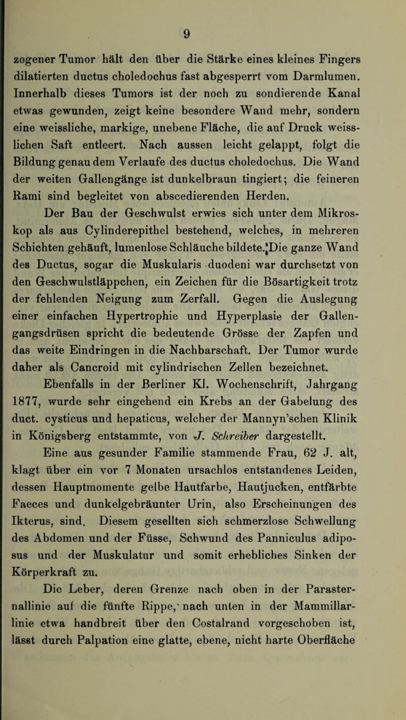 zogener Tumor hält den über die Stärke eines kleines Fingers dilatierten ductus choledochus fast abgesperrt vom Darmlumen. Innerhalb dieses Tumors ist der noch zu sondierende Kanal etwas gewunden, zeigt keine besondere Wand mehr, sondern eine weissliche, markige, unebene Fläche, die auf Druck weiss- lichen Saft entleert. Nach aussen leicht gelappt, folgt die Bildung genau dem Verlaufe des ductus choledochus. Die Wand der weiten Gallengänge ist dunkelbraun tingiert; die feineren Rami sind begleitet von abscedierenden Herden. Der Bau der Geschwulst erwies sich unter dem Mikros¬ kop als aus Cylinderepithel bestehend, welches, in mehreren Schichten gehäuft, lumenlose Schläuche bildete.JDie ganze Wand des Ductus, sogar die Muskularis duodeni war durchsetzt von den Geschwulstläppchen, ein Zeichen für die Bösartigkeit trotz der fehlenden Neigung zum Zerfall. Gegen die Auslegung einer einfachen Hypertrophie und Hyperplasie der Gallen¬ gangsdrüsen spricht die bedeutende Grösse der Zapfen und das weite Eindringen in die Nachbarschaft. Der Tumor wurde daher als Cancroid mit cylindrischen Zellen bezeichnet. Ebenfalls in der Berliner KJ. Wochenschrift, Jahrgang 1877, wurde sehr eingehend ein Krebs an der Gabelung des duct. cysticus und hepaticus, welcher der Mannyn’schen Klinik in Königsberg entstammte, von <J’. Schreiber dargestellt. Eine aus gesunder Familie stammende Frau, 62 J. alt, klagt über ein vor 7 Monaten ursachlos entstandenes Leiden, dessen Hauptmomente gelbe Hautfarbe, Hautjucken, entfärbte Faeces und dunkelgebräunter Urin, also Erscheinungen des Ikterus, sind. Diesem gesellten sich schmerzlose Schwellung des Abdomen und der Füsse, Schwund des Panniculus adipo- sus und der Muskulatur und somit erhebliches Sinken der Körperkraft zu. Die Leber, deren Grenze nach oben in der Paraster¬ nallinie auf die fünfte Rippe,' nach unten in der Mammillar- linie etwa handbreit über den Costalrand vorgeschoben ist, lässt durch Palpation eine glatte, ebene, nicht harte Oberfläche