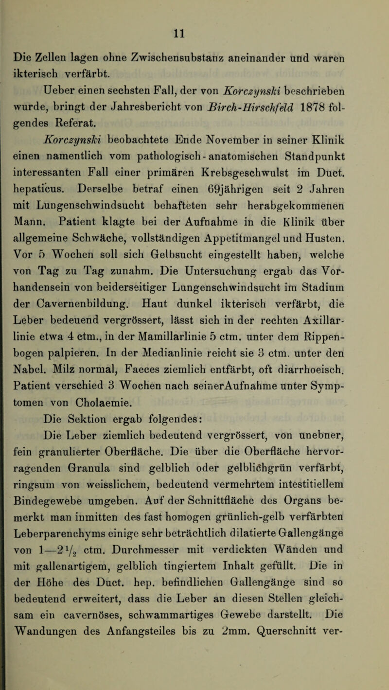 Die Zellen lagen ohne Zwischensubstanz aneinander und waren ikterisch verfärbt. Ueber einen sechsten Fall, der von Korczynski beschrieben wurde, bringt der Jahresbericht von Birch-Hirschfeld 1878 fol¬ gendes Referat. Korczynski beobachtete Ende November in seiner Klinik einen namentlich vom pathologisch-anatomischen Standpunkt interessanten Fall einer primären Krebsgeschwulst im Duct. hepaticus. Derselbe betraf einen 69jährigen seit 2 Jahren mit Lungenschwindsucht behafteten sehr herabgekommenen Mann. Patient klagte bei der Aufnahme in die Klinik über allgemeine Schwäche, vollständigen Appetitmangel und Husten. Vor 5 Wochen soll sich Gelbsucht eingestellt haben, welche von Tag zu Tag zunahm. Die Untersuchung ergab das Vor¬ handensein von beiderseitiger Lungenschwindsucht im Stadium der Cavernenbildung. Haut dunkel ikterisch verfärbt, die Leber bedeuend vergrössert, lässt sich in der rechten Axillar¬ linie etwa 4 ctm., in der Mamillarlinie 5 ctm. unter dem Rippen¬ bogen palpieren. ln der Medianlinie reicht sie 3 ctm. unter den Nabel. Milz normal, Faeces ziemlich entfärbt, oft diarrhoeisch. Patient verschied 3 Wochen nach seinerAufnahme unter Symp¬ tomen von Cholaemie. Die Sektion ergab folgendes: Die Leber ziemlich bedeutend vergrössert, von unebner, fein granulierter Oberfläche. Die über die Oberfläche hervor¬ ragenden Granula sind gelblich oder gelbliöhgrün verfärbt, ringsum von weisslichem, bedeutend vermehrtem intestitiellem Bindegewebe umgeben. Auf der Schnittfläche des Organs be¬ merkt man inmitten des fast homogen grünlich-gelb verfärbten Leberparenchyms einige sehr beträchtlich ddatierte Gallengänge von 1—2 72 ctm. Durchmesser mit verdickten Wänden und mit gallenartigem, gelblich tingiertem Inhalt gefüllt. Die in der Höhe des Duct. hep. befindlichen Gallengänge sind so bedeutend erweitert, dass die Leber an diesen Stellen gleich¬ sam ein cavernöses, schwammartiges Gewebe darstellt. Die Wandungen des Anfangsteiles bis zu 2mm. Querschnitt ver-