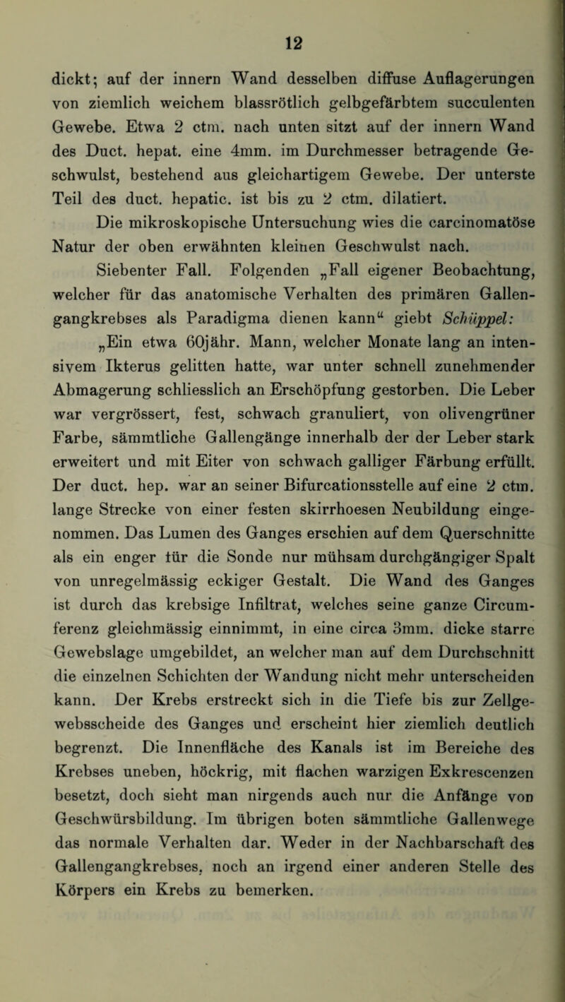 dickt; auf der innern Wand desselben diffuse Auflagerungen von ziemlich weichem blassrötlich gelbgefärbtem succulenten Gewebe. Etwa 2 ctm. nach unten sitzt auf der innern Wand des Duct. hepat. eine 4mm. im Durchmesser betragende Ge¬ schwulst, bestehend aus gleichartigem Gewebe. Der unterste Teil des duct. hepatic. ist bis zu 2 ctm. dilatiert. Die mikroskopische Untersuchung wies die carcinomatöse Natur der oben erwähnten kleinen Geschwulst nach. Siebenter Fall. Folgenden „Fall eigener Beobachtung, welcher für das anatomische Verhalten des primären Gallen¬ gangkrebses als Paradigma dienen kann“ giebt Schuppet: „Ein etwa 60jähr. Mann, welcher Monate lang an inten¬ sivem Ikterus gelitten hatte, war unter schnell zunehmender Abmagerung schliesslich an Erschöpfung gestorben. Die Leber war vergrössert, fest, schwach granuliert, von olivengrüner Farbe, sämmtliche Gallengänge innerhalb der der Leber stark erweitert und mit Eiter von schwach galliger Färbung erfüllt. Der duct. hep. war an seiner Bifurcationsstelle auf eine 2 ctm. lange Strecke von einer festen skirrhoesen Neubildung einge¬ nommen. Das Lumen des Ganges erschien auf dem Querschnitte als ein enger tür die Sonde nur mühsam durchgängiger Spalt von unregelmässig eckiger Gestalt. Die Wand des Ganges ist durch das krebsige Infiltrat, welches seine ganze Circum- ferenz gleichmässig einnimmt, in eine circa 3mm. dicke starre Gewebslage umgebildet, an welcher man auf dem Durchschnitt die einzelnen Schichten der Wandung nicht mehr unterscheiden kann. Der Krebs erstreckt sich in die Tiefe bis zur Zellge- websscheide des Ganges und erscheint hier ziemlich deutlich begrenzt. Die Innenfläche des Kanals ist im Bereiche des Krebses uneben, höckrig, mit flachen warzigen Exkrescenzen besetzt, doch sieht man nirgends auch nur die Anfänge von Geschwürsbildung. Im übrigen boten sämmtliche Gallenwege das normale Verhalten dar. Weder in der Nachbarschaft des Gallengangkrebses, noch an irgend einer anderen Stelle des Körpers ein Krebs zu bemerken.