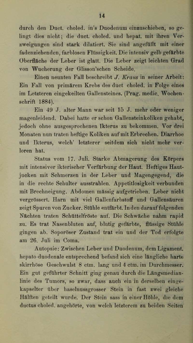 durch den Duct. choled. in’s Duodenum einzuschieben, so ge¬ lingt dies nicht; die duct. choled. und hepat. mit ihren Ver¬ zweigungen sind stark dilatiert. Sie sind angefüllt mit einer fadenziehenden, farblosen Flüssigkeit. Die intensiv gelb gefärbte Oberfläche der Leber ist glatt. Die Leber zeigt leichten Grad von Wucherung der Glisson’schen Scheide. Einen neunten Fall beschreibt J. Kraus in seiner Arbeit: Ein Fall von primärem Krebs des duct choled. in Folge eines im Letzteren eingekeilten Gallensteines. (Prag, medic. Wochen¬ schrift 1884). Ein 49 J. alter Mann war seit 15 J. mehr oder weniger magenleidend. Dabei hatte er schon Gallensteinkoliken gehabt, jedoch ohne ausgesprochenen Ikterus zu bekommen. Vor drei Monaten nun traten heftige Koliken auf mit Erbrechen. Diarrhoe und Ikterus, welch' letzterer seitdem sich nicht mehr ver¬ loren hat. Status vom 17. Juli. Starke Abmagerung des Körpers mit intensiver ikterischer Verfärbung der Haut. Heftiges Haut¬ jucken mit Schmerzen in der Leber und Magengegend, die in die rechte Schulter ausstrahlen. Appetitlosigkeit verbunden mit Brechneigung. Abdomen mässig aufgetrieben. Leber nicht vergrössert. Harn mit viel Gallenfarbstoff und Gallensäuren zeigt Spuren von Zucker. Stühle entfärbt. Inden darauf folgenden Nächten traten Schüttelfröste auf. Die Schwäche nahm rapid zu. Es trat Nasenbluten auf, blutig gefärbte, flüssige Stühle gingen ab. Soporöser Zustand trat ein und der Tod erfolgte am 26. Juli im Coma. Autopsie: Zwischen Leber und Duodenum, dem Ligament, hepato-duodenale entsprechend befand sich eine längliche harte skirrhöse Geschwulst 8 ctm. lang und 4 ctm. im Durchmesser. Ein gut geführter Schnitt ging genau durch die Längsmedian¬ linie des Tumors, so zwar, dass auch ein in derselben einge¬ kapselter über haselnussgrosser Stein in fast zwei gleiche Hälften geteilt wurde. Der Stein sass in einer Höhle, die dem ductus choled. angehörte, von welch letzterem zu beiden Seiten