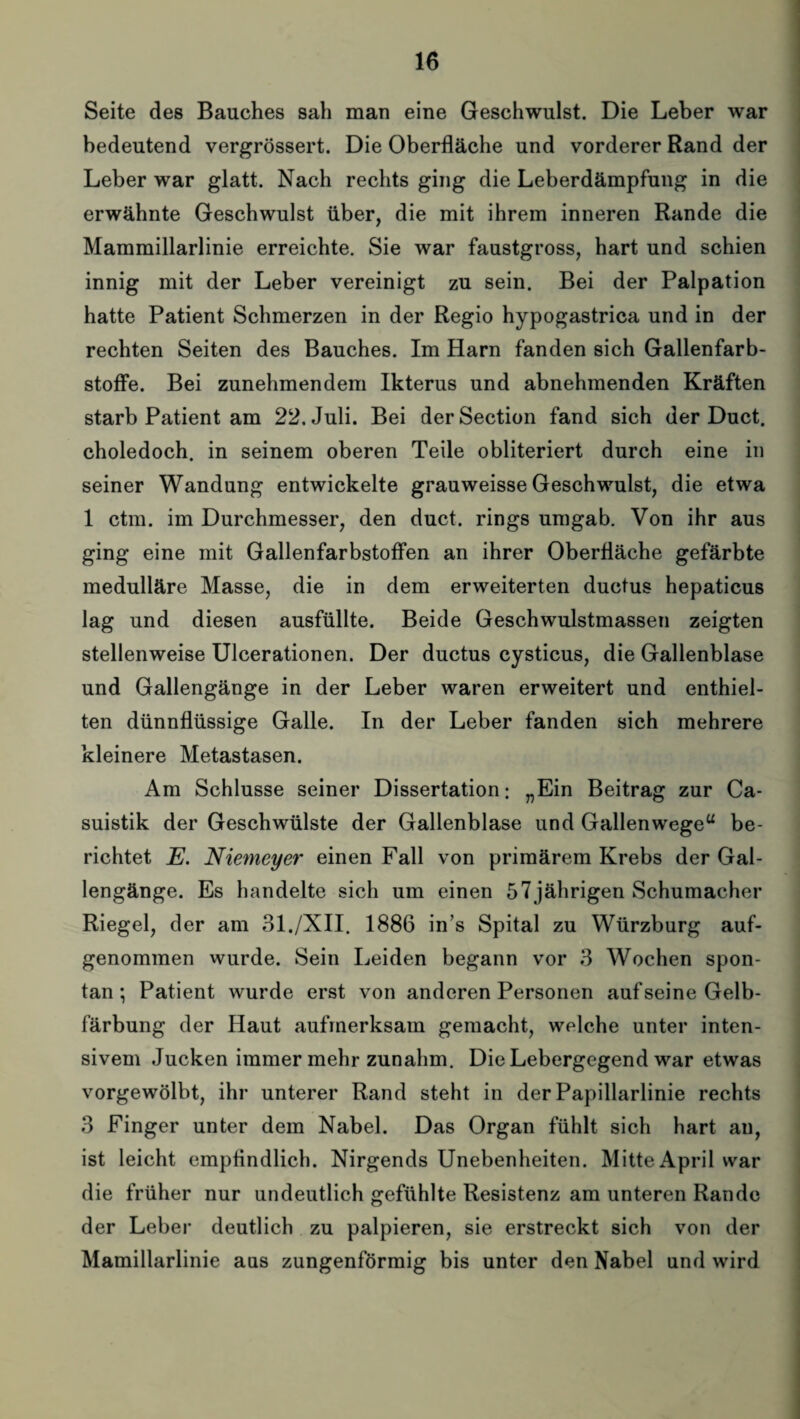 Seite des Bauches sah man eine Geschwulst. Die Leber war bedeutend vergrössert. Die Oberfläche und vorderer Rand der Leber war glatt. Nach rechts ging die Leberdämpfung in die erwähnte Geschwulst über, die mit ihrem inneren Rande die Mammillarlinie erreichte. Sie war faustgross, hart und schien innig mit der Leber vereinigt zu sein. Bei der Palpation hatte Patient Schmerzen in der Regio hypogastrica und in der rechten Seiten des Bauches. Im Harn fanden sich Gallenfarb¬ stoffe. Bei zunehmendem Ikterus und abnehmenden Kräften starb Patient am 22, Juli. Bei der Section fand sich der Duct. choledoch. in seinem oberen Teile obliteriert durch eine in seiner Wandung entwickelte grauweisse Geschwulst, die etwa 1 ctm. im Durchmesser, den duct. rings umgab. Von ihr aus ging eine mit Gallenfarbstoffen an ihrer Oberfläche gefärbte medulläre Masse, die in dem erweiterten ductus hepaticus lag und diesen ausfüllte. Beide Geschwulstmassen zeigten stellenweise Ulcerationen. Der ductus cysticus, die Gallenblase und Gallengänge in der Leber waren erweitert und enthiel¬ ten dünnflüssige Galle. In der Leber fanden sich mehrere kleinere Metastasen. Am Schlüsse seiner Dissertation: „Ein Beitrag zur Ca- suistik der Geschwülste der Gallenblase und Gallenwege“ be¬ richtet E. Niemeyer einen Fall von primärem Krebs der Gal¬ lengänge. Es handelte sich um einen 57 jährigen Schumacher Riegel, der am 31./XII. 1886 in’s Spital zu Würzburg auf¬ genommen wurde. Sein Leiden begann vor 3 Wochen spon¬ tan ; Patient wurde erst von anderen Personen aufseine Gelb¬ färbung der Haut aufmerksam gemacht, welche unter inten¬ sivem Jucken immer mehr zunahm. Die Lebergegend war etwas vorgewölbt, ihr unterer Rand steht in der Papillarlinie rechts 3 Finger unter dem Nabel. Das Organ fühlt sich hart au, ist leicht empfindlich. Nirgends Unebenheiten. Mitte April war die früher nur undeutlich gefühlte Resistenz am unteren Rande der Leber deutlich zu palpieren, sie erstreckt sich von der Mamillarlinie aas zungenförmig bis unter den Nabel und wird