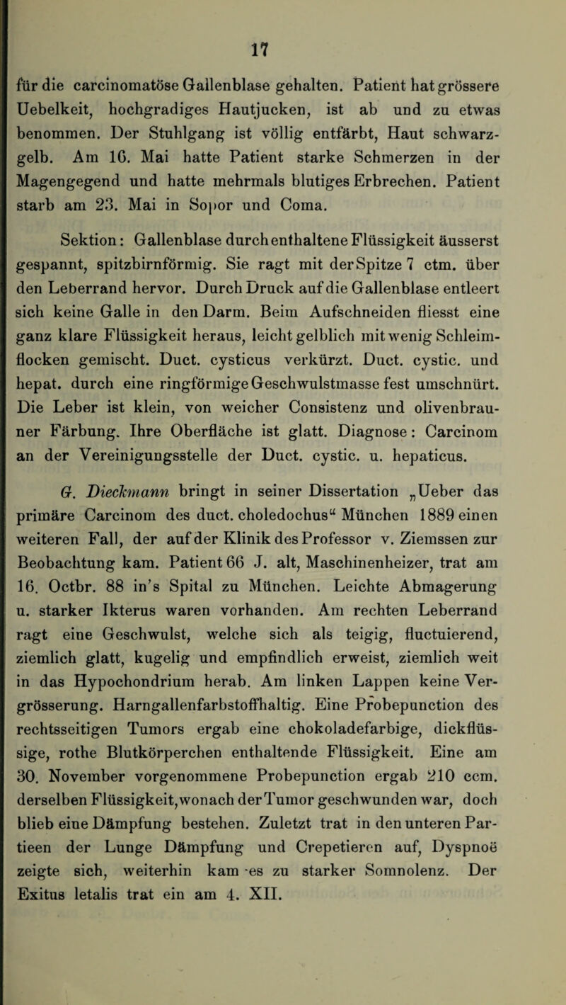 für die carcinomatöse Gallenblase gehalten. Patient hat grössere Uebelkeit, hochgradiges Hautjucken, ist ab und zu etwas benommen. Der Stuhlgang ist völlig entfärbt, Haut schwarz¬ gelb. Ara IG. Mai hatte Patient starke Schmerzen in der Magengegend und hatte mehrmals blutiges Erbrechen. Patient starb am 23. Mai in Sopor und Coma. Sektion: Gallenblase durch enthaltene Flüssigkeit äusserst gespannt, spitzbirnförmig. Sie ragt mit der Spitze 7 ctm. über den Leberrand hervor. Durch Druck auf die Gallenblase entleert sich keine Galle in den Darm. Beim Aufschneiden fliesst eine ganz klare Flüssigkeit heraus, leicht gelblich mit wenig Schleim¬ flocken gemischt. Duct. cysticus verkürzt. Duct. cystic. und hepat. durch eine ringförmigeGeschwulstmasse fest umschnürt. Die Leber ist klein, von weicher Consistenz und olivenbrau¬ ner Färbung. Ihre Oberfläche ist glatt. Diagnose: Carcinom an der Vereinigungsstelle der Duct. cystic. u. hepaticus. 6r. Dieckmann bringt in seiner Dissertation „Ueber das primäre Carcinom des duct. choledochusu München 1889 einen weiteren Fall, der auf der Klinik des Professor v. Ziemssen zur Beobachtung kam. Patient 66 J. alt, Maschinenheizer, trat am 16. Octbr. 88 in’s Spital zu München. Leichte Abmagerung u. starker Ikterus waren vorhanden. Am rechten Leberrand ragt eine Geschwulst, welche sich als teigig, fluctuierend, ziemlich glatt, kugelig und empfindlich erweist, ziemlich weit in das Hypochondrium herab. Am linken Lappen keine Ver- grösserung. Harngallenfarbstoffhaltig. Eine Probepunction des rechtsseitigen Tumors ergab eine chokoladefarbige, dickflüs¬ sige, rothe Blutkörperchen enthaltende Flüssigkeit. Eine am 30. November vorgenommene Probepunction ergab 210 ccm. derselben Flüssigkeit, wonach der Tumor geschwunden war, doch blieb eine Dämpfung bestehen. Zuletzt trat in den unteren Par- tieen der Lunge Dämpfung und Crepetieren auf, Dyspnoe zeigte sich, weiterhin kam es zu starker Somnolenz. Der Exitus letalis trat ein am 4. XII.
