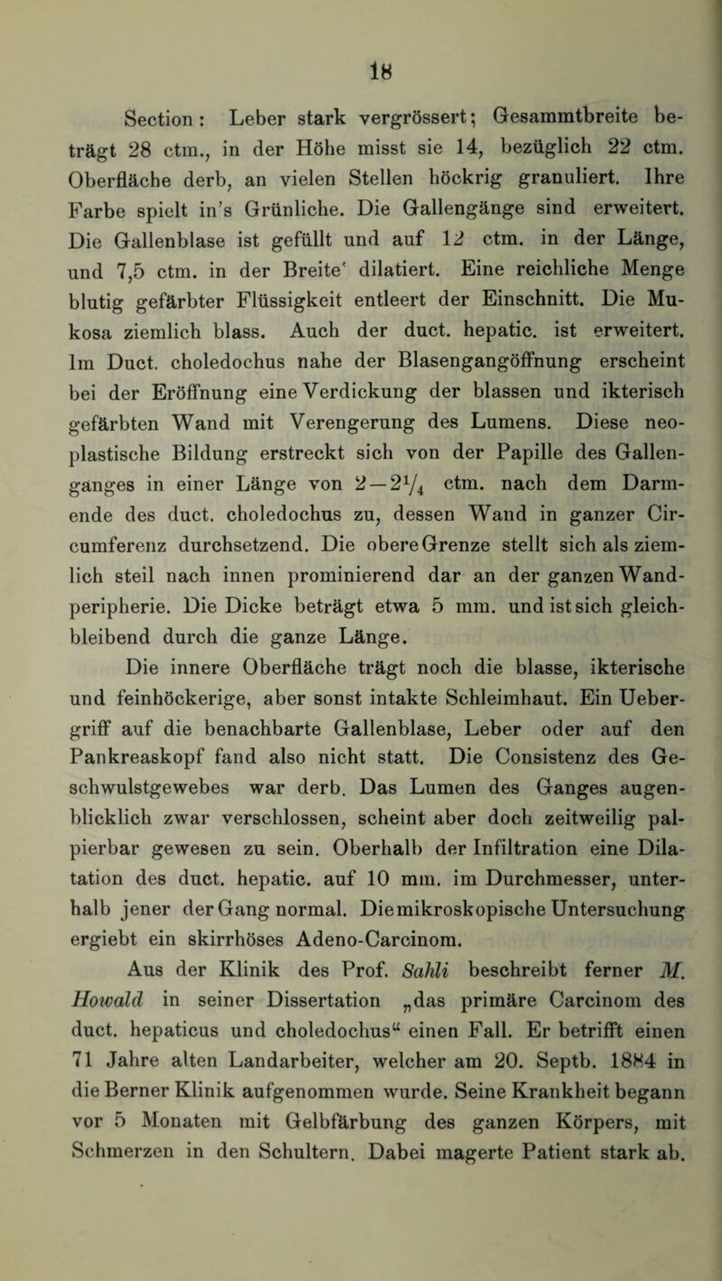 Section : Leber stark vergrössert; Gesammtbreite be¬ trägt 28 ctm., in der Höhe misst sie 14, bezüglich 22 ctm. Oberfläche derb, an vielen Stellen höckrig granuliert. Ihre Farbe spielt in’s Grünliche. Die Gallengänge sind erweitert. Die Gallenblase ist gefüllt und auf 12 ctm. in der Länge, und 7,5 ctm. in der Breite' diktiert. Eine reichliche Menge blutig gefärbter Flüssigkeit entleert der Einschnitt. Die Mu¬ kosa ziemlich blass. Auch der duct. hepatic. ist erweitert. Im Duct. choledochus nahe der Blasengangöffnung erscheint bei der Eröffnung eine Verdickung der blassen und ikterisch gefärbten Wand mit Verengerung des Lumens. Diese neo¬ plastische Bildung erstreckt sich von der Papille des Gallen- gänges in einer Länge von 2 — 21/* ctm. nach dem Darm¬ ende des duct. choledochus zu, dessen Wand in ganzer Cir- cumferenz durchsetzend. Die obere Grenze stellt sich als ziem¬ lich steil nach innen prominierend dar an der ganzen Wand¬ peripherie. Die Dicke beträgt etwa 5 mm. und ist sich gleich¬ bleibend durch die ganze Länge. Die innere Oberfläche trägt noch die blasse, ikterische und feinhöckerige, aber sonst intakte Schleimhaut. Ein Ueber- griff auf die benachbarte Gallenblase, Leber oder auf den Pankreaskopf fand also nicht statt. Die Consistenz des Ge¬ schwulstgewebes war derb. Das Lumen des Ganges augen¬ blicklich zwar verschlossen, scheint aber doch zeitweilig pal¬ pierbar gewesen zu sein. Oberhalb der Infiltration eine Dila¬ tation des duct. hepatic. auf 10 mm. im Durchmesser, unter¬ halb jener der Gang normal. Die mikroskopische Untersuchung ergiebt ein skirrhöses Adeno-Carcinom. Aus der Klinik des Prof. Sahli beschreibt ferner M. Howald in seiner Dissertation „das primäre Carcinom des duct. hepaticus und choledochus“ einen Fall. Er betrifft einen 71 Jahre alten Landarbeiter, welcher am 20. Septb. 1884 in die Berner Klinik aufgenommen wurde. Seine Krankheit begann vor 5 Monaten mit Gelbfärbung des ganzen Körpers, mit Schmerzen in den Schultern. Dabei magerte Patient stark ab.