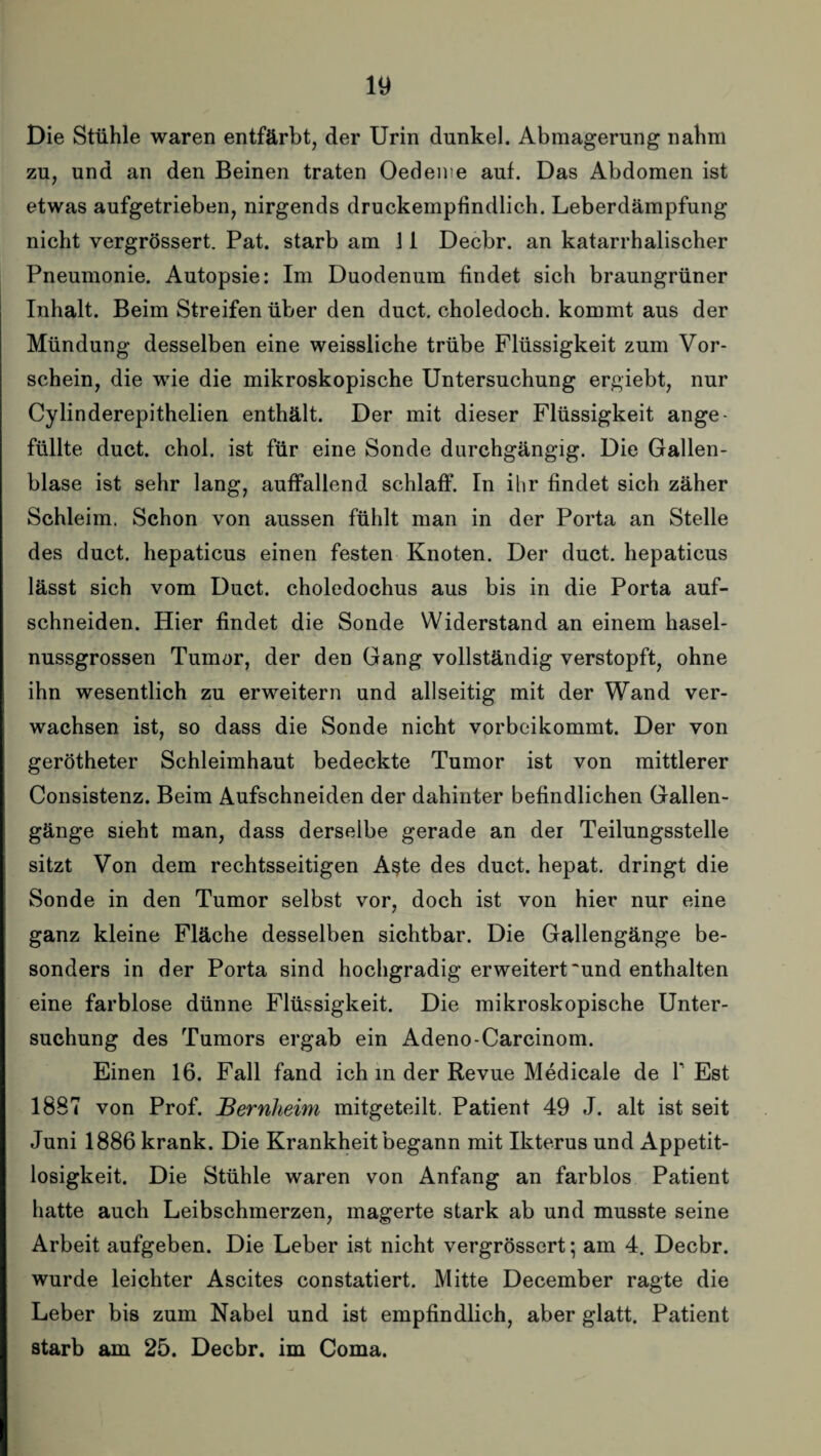 Die Stühle waren entfärbt, der Urin dunkel. Abmagerung nahm zu, und an den Beinen traten Oedeme auf. Das Abdomen ist etwas aufgetrieben, nirgends druckempfindlich. Leberdämpfung nicht vergrössert. Pat. starb am 11 Decbr. an katarrhalischer Pneumonie. Autopsie: Im Duodenum findet sich braungrüner Inhalt. Beim Streifen über den duct. choledoch. kommt aus der Mündung desselben eine weissliche trübe Flüssigkeit zum Vor¬ schein, die wie die mikroskopische Untersuchung ergiebt, nur Cylinderepithelien enthält. Der mit dieser Flüssigkeit ange¬ füllte duct. chol. ist für eine Sonde durchgängig. Die Gallen¬ blase ist sehr lang, auffallend schlaff. In ihr findet sich zäher Schleim. Schon von aussen fühlt man in der Porta an Stelle des duct. hepaticus einen festen Knoten. Der duct. hepaticus lässt sich vom Duct. choledochus aus bis in die Porta auf¬ schneiden. Hier findet die Sonde Widerstand an einem hasel¬ nussgrossen Tumor, der den Gang vollständig verstopft, ohne ihn wesentlich zu erweitern und allseitig mit der Wand ver¬ wachsen ist, so dass die Sonde nicht vorbeikommt. Der von gerötheter Schleimhaut bedeckte Tumor ist von mittlerer Consistenz. Beim Aufschneiden der dahinter befindlichen Gallen¬ gänge sieht man, dass derselbe gerade an der Teilungsstelle sitzt Von dem rechtsseitigen A§te des duct. hepat. dringt die Sonde in den Tumor selbst vor, doch ist von hier nur eine ganz kleine Fläche desselben sichtbar. Die Gallengänge be¬ sonders in der Porta sind hochgradig erweitert'und enthalten eine farblose dünne Flüssigkeit. Die mikroskopische Unter¬ suchung des Tumors ergab ein Adeno-Carcinom. Einen 16. Fall fand ich in der Revue Medicale de Y Est 1887 von Prof. JBernheim mitgeteilt. Patient 49 J. alt ist seit Juni 1886 krank. Die Krankheit begann mit Ikterus und Appetit¬ losigkeit. Die Stühle waren von Anfang an farblos Patient hatte auch Leibschmerzen, magerte stark ab und musste seine Arbeit aufgeben. Die Leber ist nicht vergrössert; am 4. Decbr. wurde leichter Ascites constatiert. Mitte December ragte die Leber bis zum Nabel und ist empfindlich, aber glatt. Patient starb am 25. Decbr. im Coma.