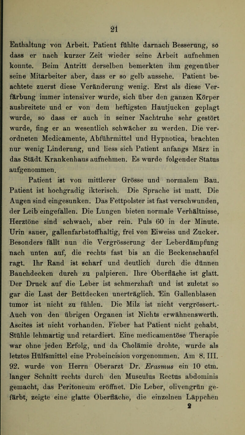 Enthaltung von Arbeit. Patient fühlte darnach Besserung, so dass er nach kurzer Zeit wieder seine Arbeit aufnehmen konnte. Beim Antritt derselben bemerkten ihm gegenüber seine Mitarbeiter aber, dass er so gelb aussehe. Patient be¬ achtete zuerst diese Veränderung wenig. Erst als diese Ver¬ färbung immer intensiver wurde, sich über den ganzen Körper ausbreitete und er von dem heftigsten Hautjucken geplagt wurde, so dass er auch in seiner Nachtruhe sehr gestört wurde, fing er an wesentlich schwächer zu werden. Die ver- ordneten Medicamente, Abführmittel und Hypnotica, brachten nur wenig Linderung, und liess sich Patient anfangs März in das Städt. Krankenhaus aufnehmen. Es wurde folgender Status aufgenommen. Patient ist von mittlerer Grösse und normalem Bau. Patient ist hochgradig ikterisch. Die Sprache ist matt. Die Augen sind eingesunken. Das Fettpolster ist fast verschwunden, der Leib eingefallen. Die Lungen bieten normale Verhältnisse, Herztöne sind schwach, aber rein. Puls 60 in der Minute. Urin sauer, gallenfarbstoffhaltig, frei von Eiweiss und Zucker. Besonders fällt nun die Vergrösserung der Leberdämpfung nach unten auf, die rechts fast bis an die Beckenschaufel ragt. Ihr Rand ist scharf und deutlich durch die dünnen Bauchdecken durch zu palpieren. Ihre Oberfläche ist glatt. Der Druck auf die Leber ist schmerzhaft und ist zuletzt so gar die Last der Bettdecken unerträglich. ‘Ein Gallenblasen tumor ist nicht zu fühlen. Die Milz ist nicht vergrössert.- Auch von den übrigen Organen ist Nichts erwähnenswerth. Ascites ist nicht vorhanden. Fieber hat Patient nicht gehabt. Stühle lehmartig und retardiert. Eine medicamentöse Therapie war ohne jeden Erfolg, und da Cholämie drohte, wurde als letztes Hülfsmittel eine Probeincision vorgenommen. Am 8. III. 92. wurde von Herrn Oberarzt Dr. Erasmus ein 10 ctm. langer Schnitt rechts durch den Musculus Rectus abdominis gemacht, das Peritoneum eröffnet. Die Leber, olivengrün ge¬ färbt, zeigte eine glatte Oberfläche, die einzelnen Läppchen 2