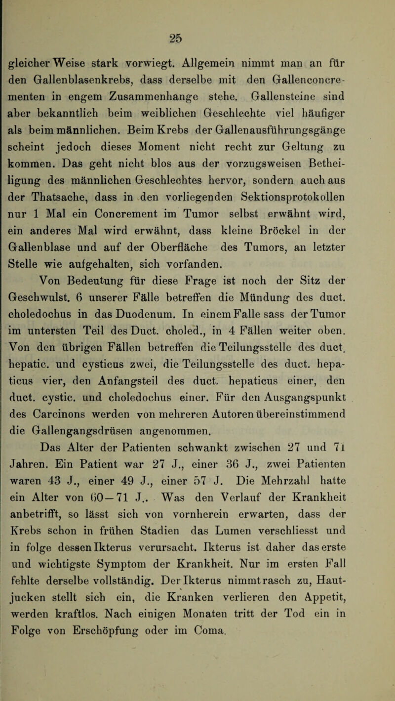 gleicherweise stark vorwiegt. Allgemein nimmt man an für den Gallenblasenkrebs, dass derselbe mit den Gallenconcre- menten in engem Zusammenhänge stehe. Gallensteine sind aber bekanntlich beim weiblichen Geschlechte viel häufiger als beim männlichen. Beim Krebs der Gallenausführungsgänge scheint jedoch dieses Moment nicht recht zur Geltung zu kommen. Das geht nicht blos aus der vorzugsweisen Bethei¬ ligung des männlichen Geschlechtes hervor, sondern auch aus der Thatsache, dass in den vorliegenden Sektionsprotokollen nur 1 Mal ein Concrement im Tumor selbst erwähnt wird, ein anderes Mal wird erwähnt, dass kleine Brockel in der Gallenblase und auf der Oberfläche des Tumors, an letzter Stelle wie aufgehalten, sich vorfanden. Von Bedeutung für diese Frage ist noch der Sitz der Geschwulst. 6 unserer Fälle betreffen die Mündung des duct. choledochus in das Duodenum. In einem Falle sass der Tumor im untersten Teil des Duct. choled., in 4 Fällen weiter oben. Von den übrigen Fällen betreffen die Teilungsstelle des duct. hepatic. und cysticus zwei, die Teilungsstelle des duct. hepa- ticus vier, den Anfangsteil des duct. hepaticus einer, den duct. cystic. und choledochus einer. Für den Ausgangspunkt des Carcinons werden von mehreren Autoren übereinstimmend die Gallengangsdrüsen angenommen. Das Alter der Patienten schwankt zwischen 27 und 7i Jahren. Ein Patient war 27 J., einer 36 J., zwei Patienten waren 43 J., einer 49 J., einer 57 J. Die Mehrzahl hatte ein Alter von 60—71 J.. Was den Verlauf der Krankheit anbetrifft, so lässt sich von vornherein erwarten, dass der Krebs schon in frühen Stadien das Lumen verschliesst und in folge dessen Ikterus verursacht. Ikterus ist daher das erste und wichtigste Symptom der Krankheit. Nur im ersten Fall fehlte derselbe vollständig. Der Ikterus nimmt rasch zu, Haut¬ jucken stellt sich ein, die Kranken verlieren den Appetit, werden kraftlos. Nach einigen Monaten tritt der Tod ein in Folge von Erschöpfung oder im Coma.