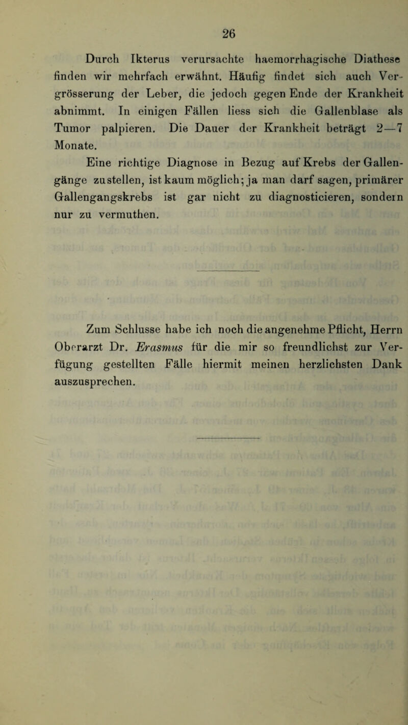 Durch Ikterus verursachte haemorrhagische Diathese finden wir mehrfach erwähnt. Häufig findet sich auch Ver- grösserung der Leber, die jedoch gegen Ende der Krankheit abnimmt. In einigen Fällen liess sich die Gallenblase als Tumor palpieren. Die Dauer der Krankheit beträgt 2—7 Monate. Eine richtige Diagnose in Bezug auf Krebs der Gallen¬ gänge zustellen, ist kaum möglich; ja man darf sagen, primärer Gallengangskrebs ist gar nicht zu diagnosticieren, sondern nur zu vermuthen. Zum Schlüsse habe ich noch die angenehme Pflicht, Herrn Oberarzt Dr. Erasmus für die mir so freundlichst zur Ver¬ fügung gestellten Fälle hiermit meinen herzlichsten Dank auszusprechen.