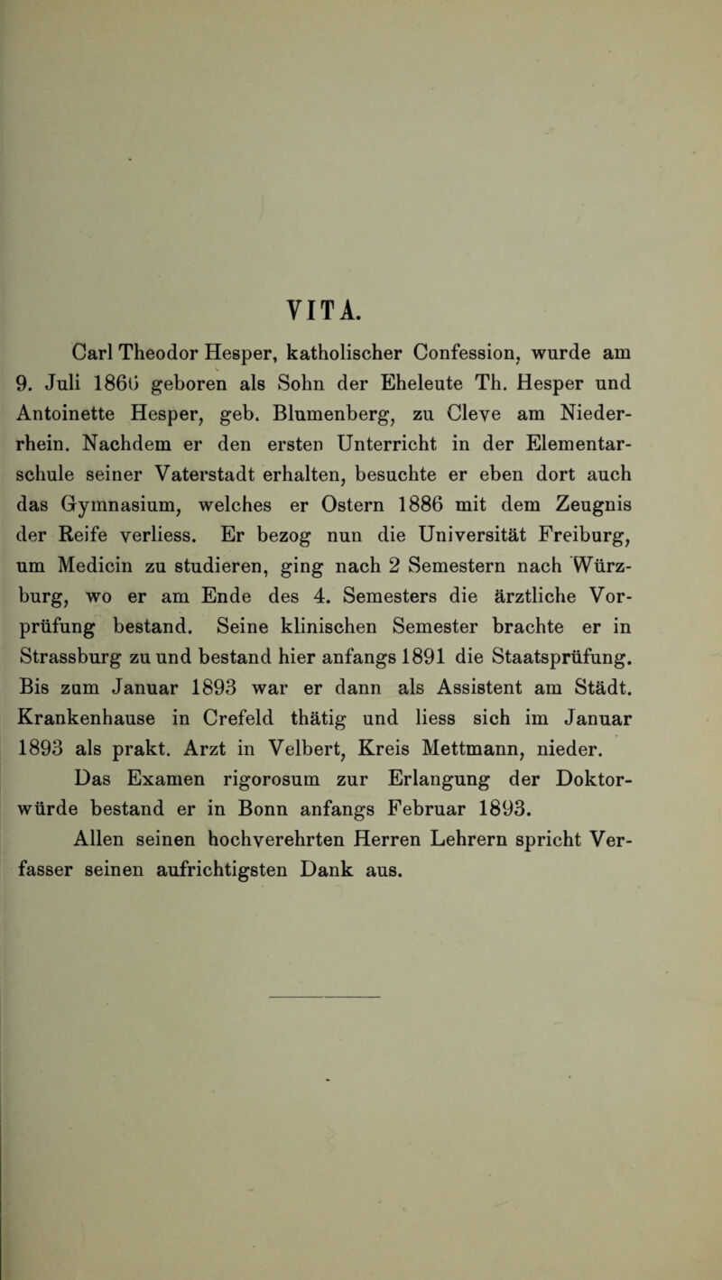 VITA. Carl Theodor Hesper, katholischer Confession, wurde am s 9. Juli 1860 geboren als Sohn der Eheleute Th. Hesper und Antoinette Hesper, geh. Blumenberg, zu Cleye am Nieder¬ rhein. Nachdem er den ersten Unterricht in der Elementar¬ schule seiner Vaterstadt erhalten, besuchte er eben dort auch das Gymnasium, welches er Ostern 1886 mit dem Zeugnis der Reife yerliess. Er bezog nun die Universität Freiburg, um Medicin zu studieren, ging nach 2 Semestern nach Würz¬ burg, wo er am Ende des 4. Semesters die ärztliche Vor¬ prüfung bestand. Seine klinischen Semester brachte er in Strassburg zu und bestand hier anfangs 1891 die Staatsprüfung. Bis zum Januar 1893 war er dann als Assistent am Städt. Krankenhause in Crefeld thätig und liess sich im Januar 1893 als prakt. Arzt in Velbert, Kreis Mettmann, nieder. Das Examen rigorosum zur Erlangung der Doktor¬ würde bestand er in Bonn anfangs Februar 1893. Allen seinen hochverehrten Herren Lehrern spricht Ver¬ fasser seinen aufrichtigsten Dank aus.