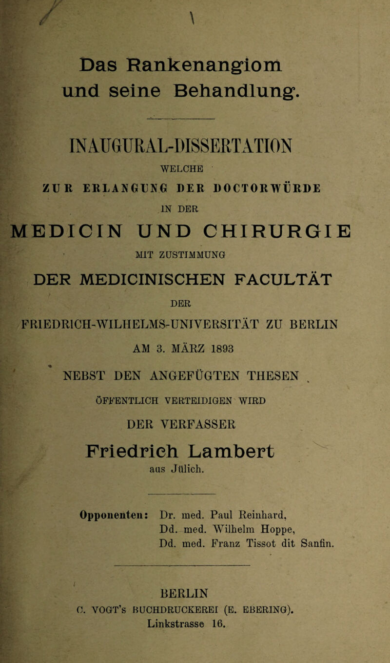 Das Rankenangiom und seine Behandlung. IN A.U GUR AL-DISSERT ATION WELCHE ZUR ERLANGUNG DER D0CTORWERDE IN DER MEDICIN UND CHIRURGIE ' MIT ZUSTIMMUNG DER MEDICINISCHEN FACULTÄT DER FRIEDR1 CH-WILHELMS-UNIVERSITÄT ZU BERLIN AM 3. MÄRZ 1893 NEBST DEN ANGEFÜGTEN THESEN ÖFFENTLICH VERTEIDIGEN WIRD DER VERFASSER Friedrich Lambert aas Jülich. Opponenten: Dr. med. Paul Reinhard, Dd. med. Wilhelm Hoppe, Dd. med. Franz Tissot dit Sanfin. BERLIN C. VOGT’s BUCHDRUCKEREI (E. EBERING). Linkstrasse 16.