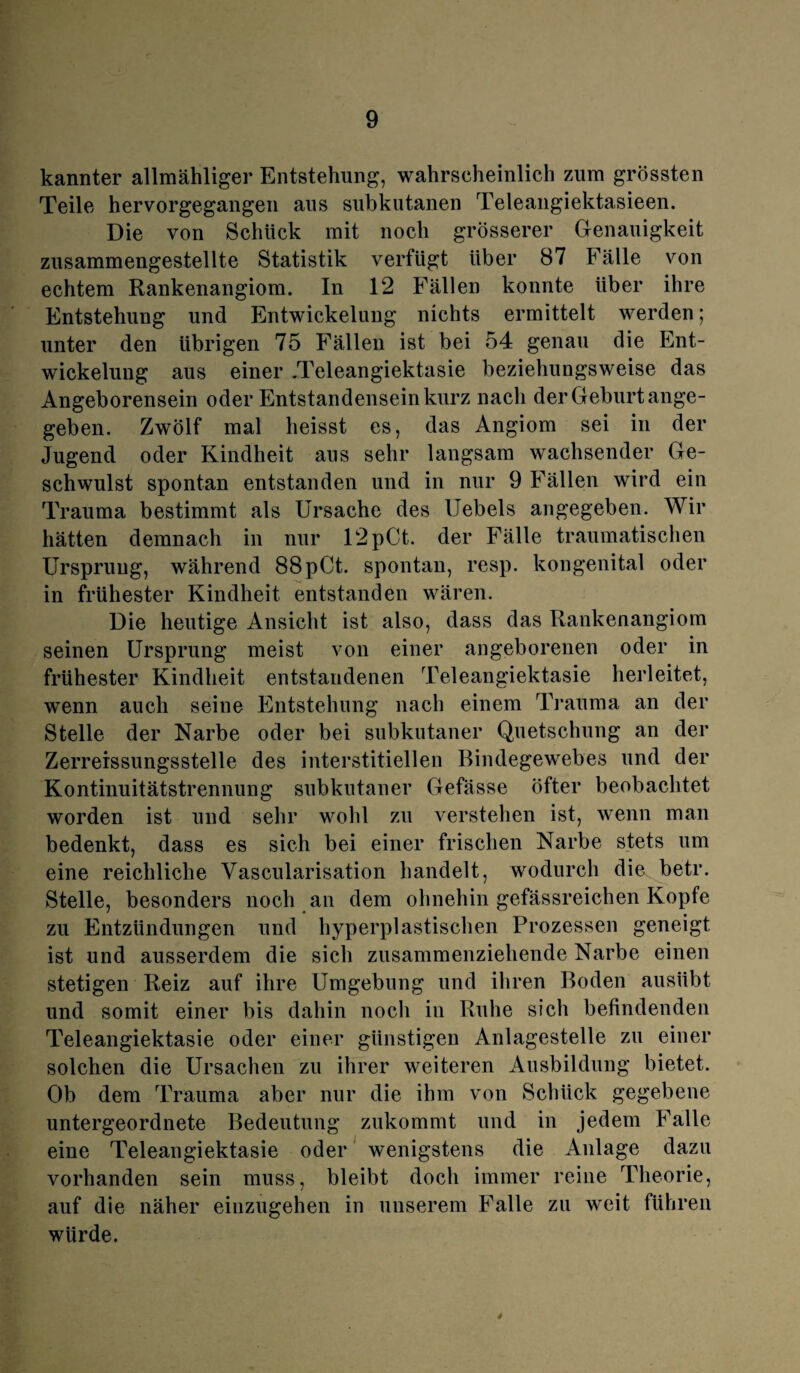 kannter allmähliger Entstehung, wahrscheinlich zum grössten Teile hervorgegangen aus subkutanen Teleangiektasieen. Die von Schlick mit noch grösserer Genauigkeit zusammengestellte Statistik verfügt über 87 Fälle von echtem Rankenangiom. In 12 Fällen konnte über ihre Entstehung und Entwickelung nichts ermittelt werden; unter den übrigen 75 Fällen ist bei 54 genau die Ent¬ wickelung aus einer .Teleangiektasie beziehungsweise das Angeborensein oder Entstandensein kurz nach der Geburt ange¬ geben. Zwölf mal heisst es, das Angiom sei in der Jugend oder Kindheit aus sehr langsam wachsender Ge¬ schwulst spontan entstanden und in nur 9 Fällen wird ein Trauma bestimmt als Ursache des Uebels angegeben. Wir hätten demnach in nur 12pCt. der Fälle traumatischen Ursprung, während 88pCt. spontan, resp. kongenital oder in frühester Kindheit entstanden wären. Die heutige Ansicht ist also, dass das Rankenangiom seinen Ursprung meist von einer angeborenen oder in frühester Kindheit entstandenen Teleangiektasie herleitet, wenn auch seine Entstehung nach einem Trauma an der Stelle der Narbe oder bei subkutaner Quetschung an der Zerrerssungsstelle des interstitiellen Bindegewebes und der Kontinuitätstrennung subkutaner Gefässe öfter beobachtet worden ist und sehr wohl zu verstehen ist, wenn man bedenkt, dass es sich bei einer frischen Narbe stets um eine reichliche Vascularisation handelt, wodurch die betr. Stelle, besonders noch an dem ohnehin gefässreichen Kopfe zu Entzündungen und hyperplastischen Prozessen geneigt ist und ausserdem die sich zusammenziehende Narbe einen stetigen Reiz auf ihre Umgebung und ihren Boden ausübt und somit einer bis dahin noch in Ruhe sich befindenden Teleangiektasie oder einer günstigen Anlagestelle zu einer solchen die Ursachen zu ihrer weiteren Ausbildung bietet. Ob dem Trauma aber nur die ihm von Schlick gegebene untergeordnete Bedeutung zukommt und in jedem Falle eine Teleangiektasie oder wenigstens die Anlage dazu vorhanden sein muss, bleibt doch immer reine Theorie, auf die näher einzugehen in unserem Falle zu weit führen würde.