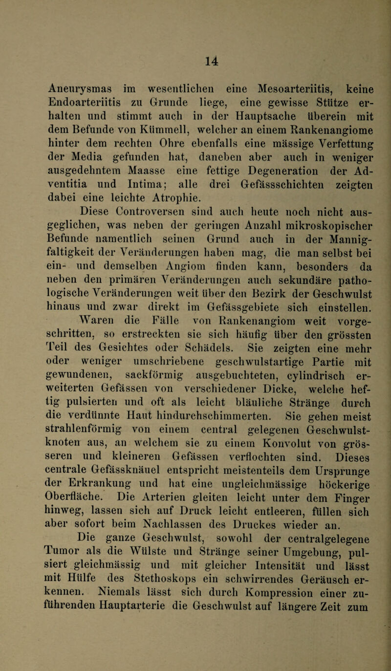 Aneurysmas im wesentlichen eine Mesoarteriitis, keine Endoarteriitis zu Grunde liege, eine gewisse Stütze er¬ halten und stimmt auch in der Hauptsache überein mit dem Befunde von Kümmell, welcher an einem Rankenangiome hinter dem rechten Ohre ebenfalls eine massige Verfettung der Media gefunden hat, daneben aber auch in weniger ausgedehntem Maasse eine fettige Degeneration der Ad- ventitia und Intima; alle drei Gefässschichten zeigten dabei eine leichte Atrophie. Diese Controversen sind auch heute noch nicht aus¬ geglichen, was neben der geringen Anzahl mikroskopischer Befunde namentlich seinen Grund auch in der Mannig¬ faltigkeit der Veränderungen haben mag, die man selbst bei ein- und demselben Angiom finden kann, besonders da neben den primären Veränderungen auch sekundäre patho¬ logische Veränderungen weit über den Bezirk der Geschwulst hinaus und zwar direkt im Gefässgebiete sich einstellen. Waren die Fälle von Rankenangiom weit vorge¬ schritten, so erstreckten sie sich häufig über den grössten Teil des Gesichtes oder Schädels. Sie zeigten eine mehr oder weniger umschriebene geschwulstartige Partie mit gewundenen, sackförmig ausgebuchteten, cylindrisch er¬ weiterten Gefässen von verschiedener Dicke, welche hef¬ tig pulsierten und oft als leicht bläuliche Stränge durch die verdünnte Haut hindurchschimmerten. Sie gehen meist strahlenförmig von einem central gelegenen Geschwulst¬ knoten aus, an welchem sie zu einem Konvolut von grös¬ seren und kleineren Gefässen verflochten sind. Dieses centrale Gefässknäuel entspricht meistenteils dem Ursprünge der Erkrankung und hat eine ungleichmässige höckerige Oberfläche. Die Arterien gleiten leicht unter dem Finger hinweg, lassen sich auf Druck leicht entleeren, füllen sich aber sofort beim Nachlassen des Druckes wieder an. Die ganze Geschwulst, sowohl der centralgelegene Tumor als die Wülste und Stränge seiner Umgebung, pul¬ siert gleichmässig und mit gleicher Intensität und lässt mit Hülfe des Stethoskops ein schwirrendes Geräusch er¬ kennen. Niemals lässt sich durch Kompression einer zu¬ führenden Hauptarterie die Geschwulst auf längere Zeit zum