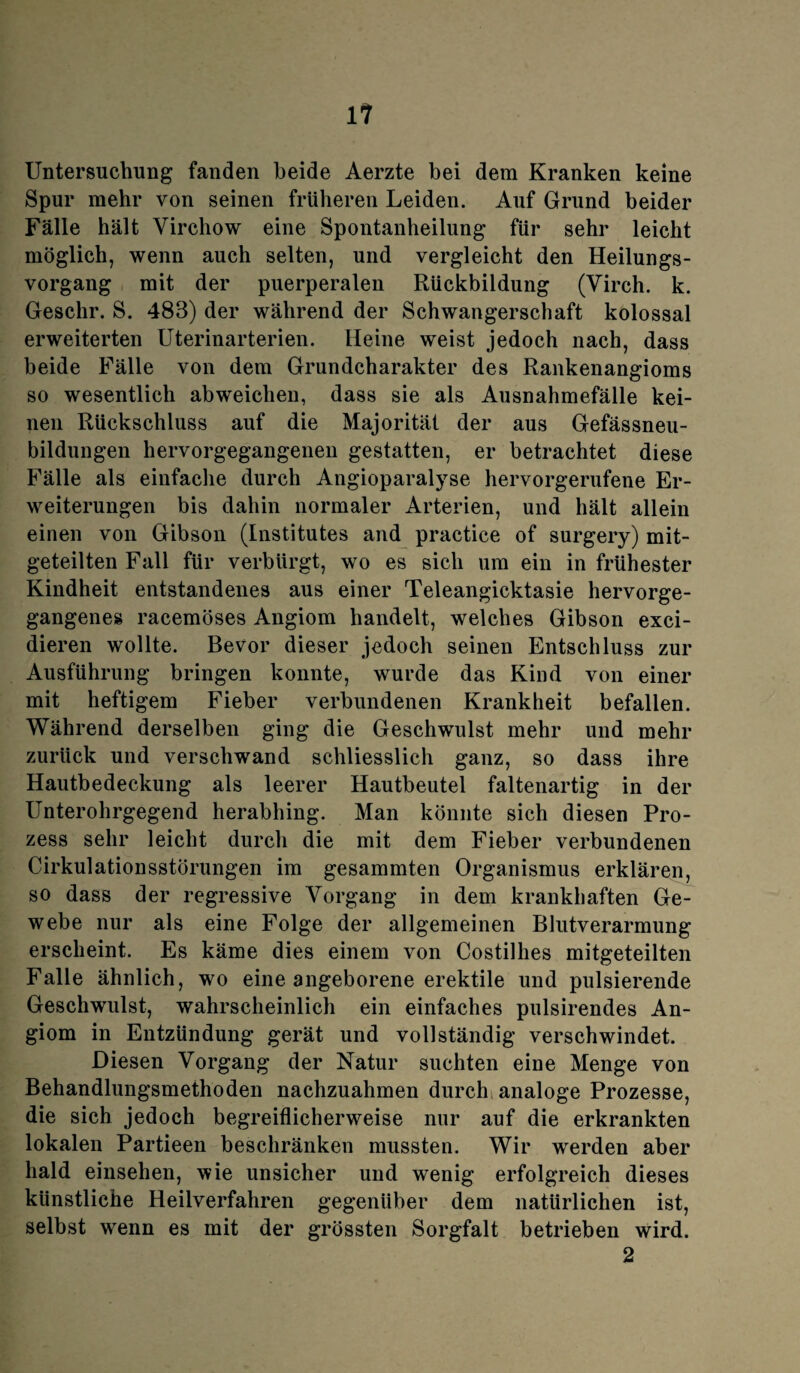 Untersuchung fanden beide Aerzte bei dem Kranken keine Spur mehr von seinen früheren Leiden. Auf Grund beider Fälle hält Virchow eine Spontanheilung für sehr leicht möglich, wenn auch selten, und vergleicht den Heilungs¬ vorgang mit der puerperalen Rückbildung (Virch. k. Geschr. S. 483) der während der Schwangerschaft kolossal erweiterten Uterinarterien. Heine weist jedoch nach, dass beide Fälle von dem Grundcharakter des Rankenangioms so wesentlich abweichen, dass sie als Ausnahmefälle kei¬ nen Rückschluss auf die Majorität der aus Gefässneu- bildungen hervorgegangenen gestatten, er betrachtet diese Fälle als einfache durch Angioparalyse hervorgerufene Er¬ weiterungen bis dahin normaler Arterien, und hält allein einen von Gibson (Institutes and practice of surgery) mit¬ geteilten Fall für verbürgt, wo es sich um ein in frühester Kindheit entstandenes aus einer Teleangiektasie hervorge¬ gangenes racemöses Angiom handelt, welches Gibson exci- dieren wollte. Bevor dieser jedoch seinen Entschluss zur Ausführung bringen konnte, wurde das Kind von einer mit heftigem Fieber verbundenen Krankheit befallen. Während derselben ging die Geschwulst mehr und mehr zurück und verschwand schliesslich ganz, so dass ihre Hautbedeckung als leerer Hautbeutel faltenartig in der Unterohrgegend herabhing. Man könnte sich diesen Pro¬ zess sehr leicht durch die mit dem Fieber verbundenen Cirkulationsstörungen im gesammten Organismus erklären, so dass der regressive Vorgang in dem krankhaften Ge¬ webe nur als eine Folge der allgemeinen Blutverarmung erscheint. Es käme dies einem von Costillies mitgeteilten Falle ähnlich, wo eine angeborene erektile und pulsierende Geschwulst, wahrscheinlich ein einfaches pulsirendes An¬ giom in Entzündung gerät und vollständig verschwindet. Diesen Vorgang der Natur suchten eine Menge von Behandlungsmethoden nachzuahmen durch; analoge Prozesse, die sich jedoch begreiflicherweise nur auf die erkrankten lokalen Partieen beschränken mussten. Wir werden aber bald einsehen, wie unsicher und wenig erfolgreich dieses künstliche Heilverfahren gegenüber dem natürlichen ist, selbst wenn es mit der grössten Sorgfalt betrieben wird. 2