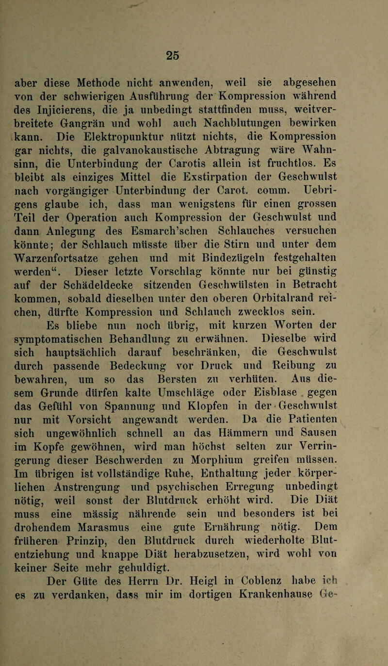 aber diese Methode nicht anwenden, weil sie abgesehen von der schwierigen Ausführung der Kompression während des Injicierens, die ja unbedingt stattfinden muss, weitver¬ breitete Gangrän und wohl auch Nachblutungen bewirken kann. Die Elektropunktur nützt nichts, die Kompression gar nichts, die galvanokaustische Abtragung wäre Wahn¬ sinn, die Unterbindung der Carotis allein ist fruchtlos. Es bleibt als einziges Mittel die Exstirpation der Geschwulst nach vorgängiger Unterbindung der Carot. comm. Uebri- gens glaube ich, dass man wenigstens für einen grossen Teil der Operation auch Kompression der Geschwulst und dann Anlegung des Esmarch’schen Schlauches versuchen könnte; der Schlauch müsste über die Stirn und unter dem Warzenfortsatze gehen und mit Bindezügeln festgehalten werden“. Dieser letzte Vorschlag könnte nur bei günstig auf der Schädeldecke sitzenden Geschwülsten in Betracht kommen, sobald dieselben unter den oberen Orbitalrand rei¬ chen, dürfte Kompression und Schlauch zwecklos sein. Es bliebe nun noch übrig, mit kurzen Worten der symptomatischen Behandlung zu erwähnen. Dieselbe wird sich hauptsächlich darauf beschränken, die Geschwulst durch passende Bedeckung vor Druck und Reibung zu bewahren, um so das Bersten zu verhüten. Aus die¬ sem Grunde dürfen kalte Umschläge oder Eisblase gegen das Gefühl von Spannung und Klopfen in der • Geschwulst nur mit Vorsicht angewandt werden. Da die Patienten sich ungewöhnlich schnell an das Hämmern und Sausen im Kopfe gewöhnen, wird man höchst selten zur Verrin¬ gerung dieser Beschwerden zu Morphium greifen müssen. Im übrigen ist vollständige Ruhe, Enthaltung jeder körper¬ lichen Anstrengung und psychischen Erregung unbedingt nötig, weil sonst der Blutdruck erhöht wird. Die Diät muss eine mässig nährende sein und besonders ist bei drohendem Marasmus eine gute Ernährung nötig. Dem früheren Prinzip, den Blutdruck durch wiederholte Blut¬ entziehung und knappe Diät herabzusetzen, wird wohl von keiner Seite mehr gehuldigt. Der Güte des Herrn Dr. Heigl in Coblenz habe ich es zu verdanken, dass mir im dortigen Krankenhause Ge-