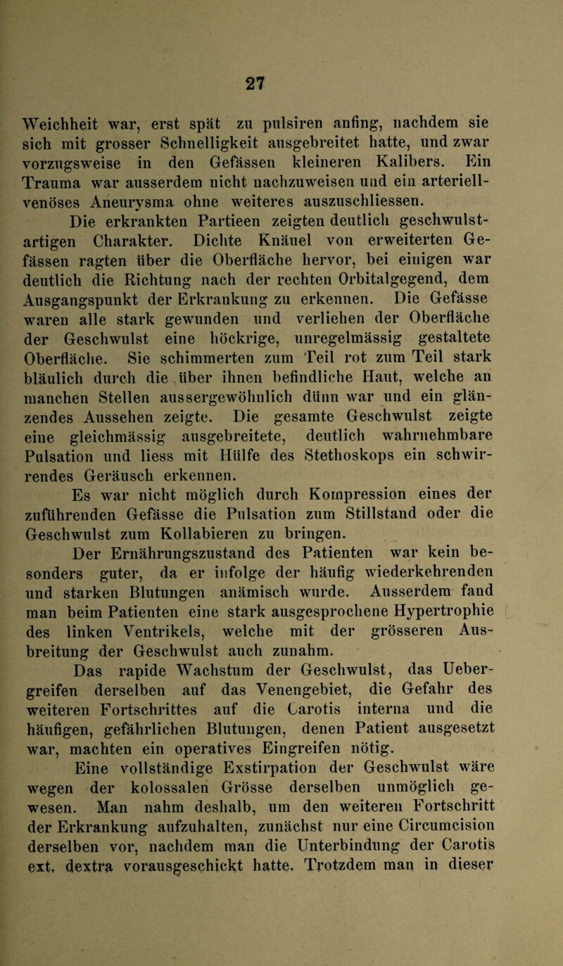 Weichheit war, erst spät zu pulsiren anfing, nachdem sie sich mit grosser Schnelligkeit ausgebreitet hatte, und zwar vorzugsweise in den Gefässen kleineren Kalibers. Ein Trauma war ausserdem nicht nachzuweisen uud ein arteriell¬ venöses Aneurysma ohne weiteres auszuschliessen. Die erkrankten Partieen zeigten deutlich geschwulst¬ artigen Charakter. Dichte Knäuel von erweiterten Ge- fässen ragten Uber die Oberfläche hervor, bei einigen war deutlich die Richtung nach der rechten Orbitalgegend, dem Ausgangspunkt der Erkrankung zu erkennen. Die Gefässe waren alle stark gewunden und verliehen der Oberfläche der Geschwulst eine höckrige, unregelmässig gestaltete Oberfläche. Sie schimmerten zum Teil rot zum Teil stark bläulich durch die über ihnen befindliche Haut, welche an manchen Stellen aussergewöhnlich dünn war und ein glän¬ zendes Aussehen zeigte. Die gesamte Geschwulst zeigte eine gleichmässig ausgebreitete, deutlich wahrnehmbare Pulsation und liess mit Hülfe des Stethoskops ein schwir¬ rendes Geräusch erkennen. Es war nicht möglich durch Kompression eines der zufuhrenden Gefässe die Pulsation zum Stillstand oder die Geschwulst zum Kollabieren zu bringen. Der Ernährungszustand des Patienten war kein be¬ sonders guter, da er infolge der häufig wiederkehrenden und starken Blutungen anämisch wurde. Ausserdem fand man beim Patienten eine stark ausgesprochene Hypertrophie des linken Ventrikels, welche mit der grösseren Aus¬ breitung der Geschwulst auch zunahm. Das rapide Wachstum der Geschwulst, das Ueber- greifen derselben auf das Venengebiet, die Gefahr des weiteren Fortschrittes auf die Carotis interna und die häufigen, gefährlichen Blutungen, denen Patient ausgesetzt war, machten ein operatives Eingreifen nötig. Eine vollständige Exstirpation der Geschwulst wäre wegen der kolossalen Grösse derselben unmöglich ge¬ wesen. Man nahm deshalb, um den weiteren Fortschritt der Erkrankung aufzuhalten, zunächst nur eine Circumcision derselben vor, nachdem man die Unterbindung der Carotis ext, dextra vorausgeschickt hatte. Trotzdem man in dieser