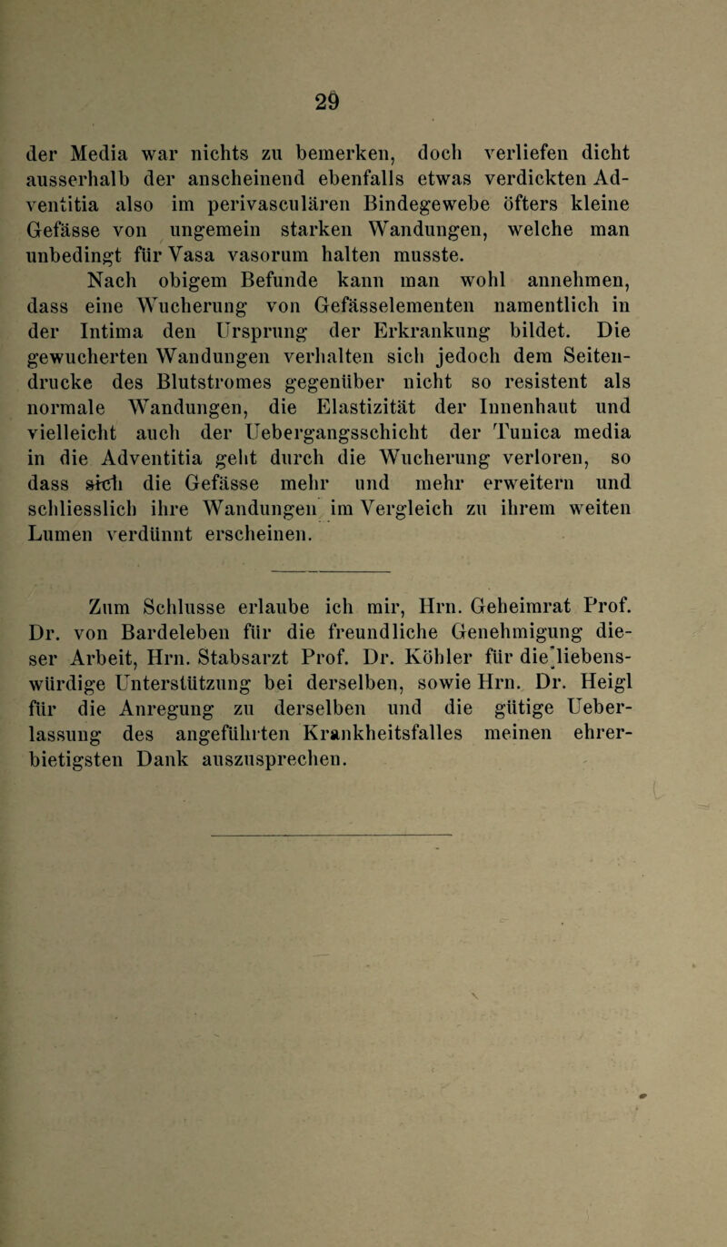 der Media war nichts zu bemerken, doch verliefen dicht ausserhalb der anscheinend ebenfalls etwas verdickten Ad- ventitia also im perivasculären Bindegewebe öfters kleine Gefässe von ungemein starken Wandungen, welche man unbedingt für Vasa vasorum halten musste. Nach obigem Befunde kann man wohl annehmen, dass eine Wucherung von Gefässelementen namentlich in der Intima den Ursprung der Erkrankung bildet. Die gewucherten Wandungen verhalten sich jedoch dem Seiten¬ drucke des Blutstromes gegenüber nicht so resistent als normale Wandungen, die Elastizität der Innenhaut und vielleicht auch der Uebergangsschicht der Tunica media in die Adventitia geht durch die Wucherung verloren, so dass sieh die Gefässe mehr und mehr erweitern und schliesslich ihre Wandungen im Vergleich zu ihrem weiten Lumen verdünnt erscheinen. Zum Schlüsse erlaube ich mir, Hrn. Geheimrat Prof. Dr. von Bardeleben für die freundliche Genehmigung die¬ ser Arbeit, Hrn. Stabsarzt Prof. Dr. Köhler für die’liebens- würdige PTnterstützung bei derselben, sowie Hrn. Dr. Heigl für die Anregung zu derselben und die gütige Ueber- lassung des angeführten Krankheitsfalles meinen ehrer¬ bietigsten Dank auszusprechen. \