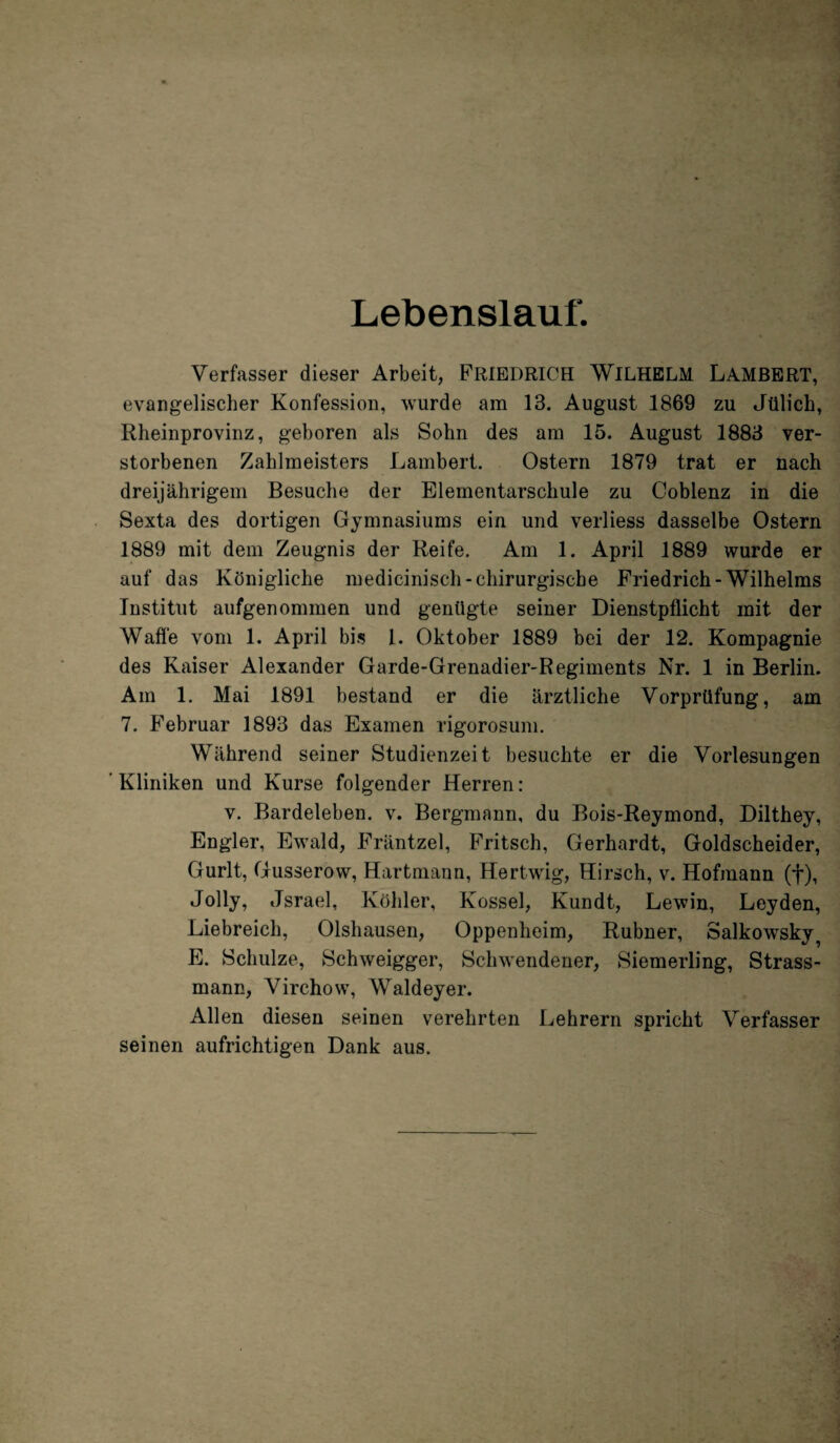 Lebenslauf. Verfasser dieser Arbeit, FRIEDRICH WILHELM LAMBERT, evangelischer Konfession, wurde am 13. August 1869 zu Jülich, Rheinprovinz, geboren als Sohn des am 15. August 1883 ver¬ storbenen Zahlmeisters Lambert. Ostern 1879 trat er nach dreijährigem Besuche der Elementarschule zu Coblenz in die Sexta des dortigen Gymnasiums ein und verliess dasselbe Ostern 1889 mit dem Zeugnis der Reife. Am 1. April 1889 wurde er auf das Königliche medicinisch-chirurgische Friedrich-Wilhelms Institut aufgenommen und genügte seiner Dienstpflicht mit der Waffe vom 1. April bis 1. Oktober 1889 bei der 12. Kompagnie des Kaiser Alexander Garde-Grenadier-Regiments Nr. 1 in Berlin. Am 1. Mai 1891 bestand er die ärztliche Vorprüfung, am 7. Februar 1893 das Examen rigorosum. Während seiner Studienzeit besuchte er die Vorlesungen ' Kliniken und Kurse folgender Herren : v. Bardeleben, v. Bergmann, du Bois-Reymond, Dilthey, En gl er, Ewald, Fräntzel, Fritsch, Gerhardt, Goldscheider, Gurlt, Gusserow, Hartmann, Hertwig, Hirsch, v. Hofmann (f), Jolly, Jsrael. Köhler, Kossel, Kundt, Lewin, Leyden, Liebreich, Olshausen, Oppenheim, Rubner, Salkowsky? E. Schulze, Schweigger, Schwendener, Siemerling, Strass¬ mann, Virchow, Waldeyer. Allen diesen seinen verehrten Lehrern spricht Verfasser seinen aufrichtigen Dank aus.