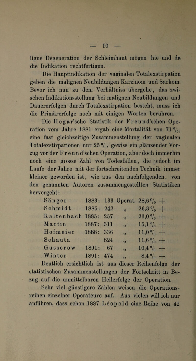 ligne Degeneration der Schleimhaut mögen hie und da die Indikation rechtfertigen. Die Hauptindikation der vaginalen Totalexstirpation geben die malignen Neubildungen Karzinom und Sarkom. Bevor ich nun zu dem Verhältniss übergehe, das zwi¬ schen Indikationsstellung bei malignen Neubildungen und Dauererfolgen durch Totalexstirpation besteht, muss ich die Primärerfolge noch mit einigen Worten berühren. Die Hegar’sche Statistik der F r e u n d’schen Ope¬ ration vom Jahre 1881 ergab eine Mortalität von 71 %, eine fast gleichzeitige Zusammenstellung der vaginalen Totalexstirpationen nur 25%, gewiss ein glänzender Vor¬ zug vor der Freun d’schen Operation, aber doch immerhin noch eine grosse Zahl von Todesfällen, die jedoch im Laufe der Jahre mit der fortschreitenden Technik immer kleiner geworden ist, wie aus den nachfolgenden, von den genannten Autoren zusammengestellten Statistiken hervorgeht: Sänger 1883: 133 Operat. 28,G % + Schmidt 1885: 242 26,3 % + Kaltenbach 1885: 257 23,0% + Martin 1887: 311 51 15,1 % + Hofmeier 1888: 336 55 11,0% + Schauta 824 55 11,6% H“ Gusse row 1891: 67 55 10,4 % + Winter 1891: 474 55 8,4% + Deutlich ersichtlich ist aus dieser Reihenfolge der statistischen Zusammenstellungen der Fortschritt in Be¬ zug auf die unmittelbaren Heilerfolge der Operation. Sehr viel günstigere Zahlen weisen die Operations¬ reihen einzelner Operateure auf. Aus vielen will ich nur anführen, dass schon 1887 Leopold eine Reihe von 42