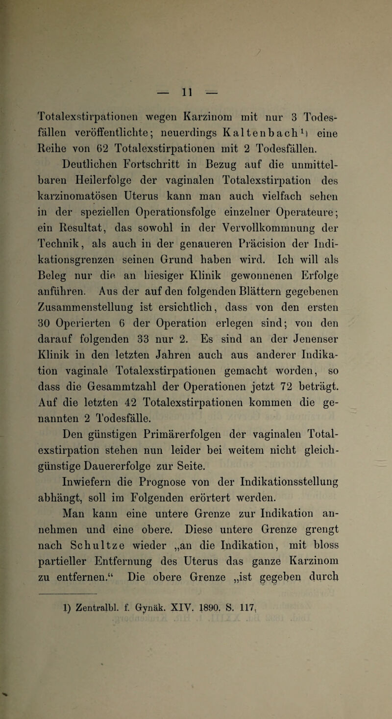 Totalexstirpationen wegen Karzinom mit nur 3 Todes¬ fällen veröffentlichte; neuerdings Kaltenbach1) eine Reihe von 62 Totalexstirpationen mit 2 Todesfällen. Deutlichen Fortschritt in Bezug auf die unmittel¬ baren Heilerfolge der vaginalen Totalexstirpation des karzinomatösen Uterus kann man auch vielfach sehen in der speziellen Operationsfolge einzelner Operateure; ein Resultat, das sowohl in der Vervollkommnung der Technik, als auch in der genaueren Präcision der Indi¬ kationsgrenzen seinen Grund haben wird. Ich will als Beleg nur die an hiesiger Klinik gewonnenen Erfolge anführen. Aus der auf den folgenden Blättern gegebenen Zusammenstellung ist ersichtlich, dass von den ersten 30 Operierten 6 der Operation erlegen sind; von den darauf folgenden 33 nur 2. Es sind an der Jenenser Klinik in den letzten Jahren auch aus anderer Indika¬ tion vaginale Totalexstirpationen gemacht worden, so dass die Gesammtzahl der Operationen jetzt 72 beträgt. Auf die letzten 42 Totalexstirpationen kommen die ge¬ nannten 2 Todesfälle. Den günstigen Primärerfolgen der vaginalen Total¬ exstirpation stehen nun leider bei weitem nicht gleich- günstige Dauererfolge zur Seite. Inwiefern die Prognose von der Indikationsstellung abhängt, soll im Folgenden erörtert werden. Man kann eine untere Grenze zur Indikation an¬ nehmen und eine obere. Diese untere Grenze grengt nach Schultze wieder „an die Indikation, mit bloss partieller Entfernung des Uterus das ganze Karzinom zu entfernen.“ Die obere Grenze „ist gegeben durch 1) Zentralbl. f. Gynäk. XIV. 1890. S. 117,