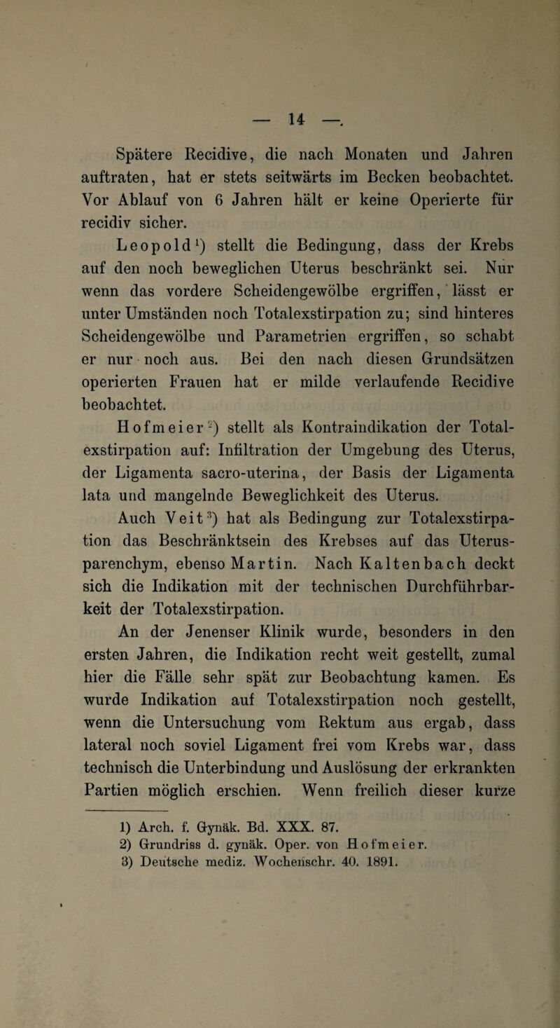 Spätere Recidive, die nach Monaten und Jahren auftraten, hat er stets seitwärts im Becken beobachtet. Vor Ablauf von 6 Jahren hält er keine Operierte für recidiv sicher. Leopold1) stellt die Bedingung, dass der Krebs auf den noch beweglichen Uterus beschränkt sei. Nur wenn das vordere Scheidengewölbe ergriffen, lässt er unter Umständen noch Totalexstirpation zu; sind hinteres Scheidengewölbe und Parametrien ergriffen, so schabt er nur noch aus. Bei den nach diesen Grundsätzen operierten Frauen hat er milde verlaufende Recidive beobachtet. Hofmeier2) stellt als Kontraindikation der Total¬ exstirpation auf: Infiltration der Umgebung des Uterus, der Ligamenta sacro-uterina, der Basis der Ligamenta lata und mangelnde Beweglichkeit des Uterus. Auch Veit3) hat als Bedingung zur Totalexstirpa¬ tion das Beschränktsein des Krebses auf das Uterus¬ parenchym, ebenso Martin. Nach Kaltenbach deckt sich die Indikation mit der technischen Durchführbar¬ keit der Totalexstirpation. An der Jenenser Klinik wurde, besonders in den ersten Jahren, die Indikation recht weit gestellt, zumal hier die Fälle sehr spät zur Beobachtung kamen. Es wurde Indikation auf Totalexstirpation noch gestellt, wenn die Untersuchung vom Rektum aus ergab, dass lateral noch soviel Ligament frei vom Krebs war, dass technisch die Unterbindung und Auslösung der erkrankten Partien möglich erschien. Wenn freilich dieser kurze 1) Arch. f. Gynäk. Bd. XXX. 87. 2) Grundriss d. gynäk. Oper, von H o f m e i e r. 3) Deutsche mediz. Wocherischr. 40. 1891.