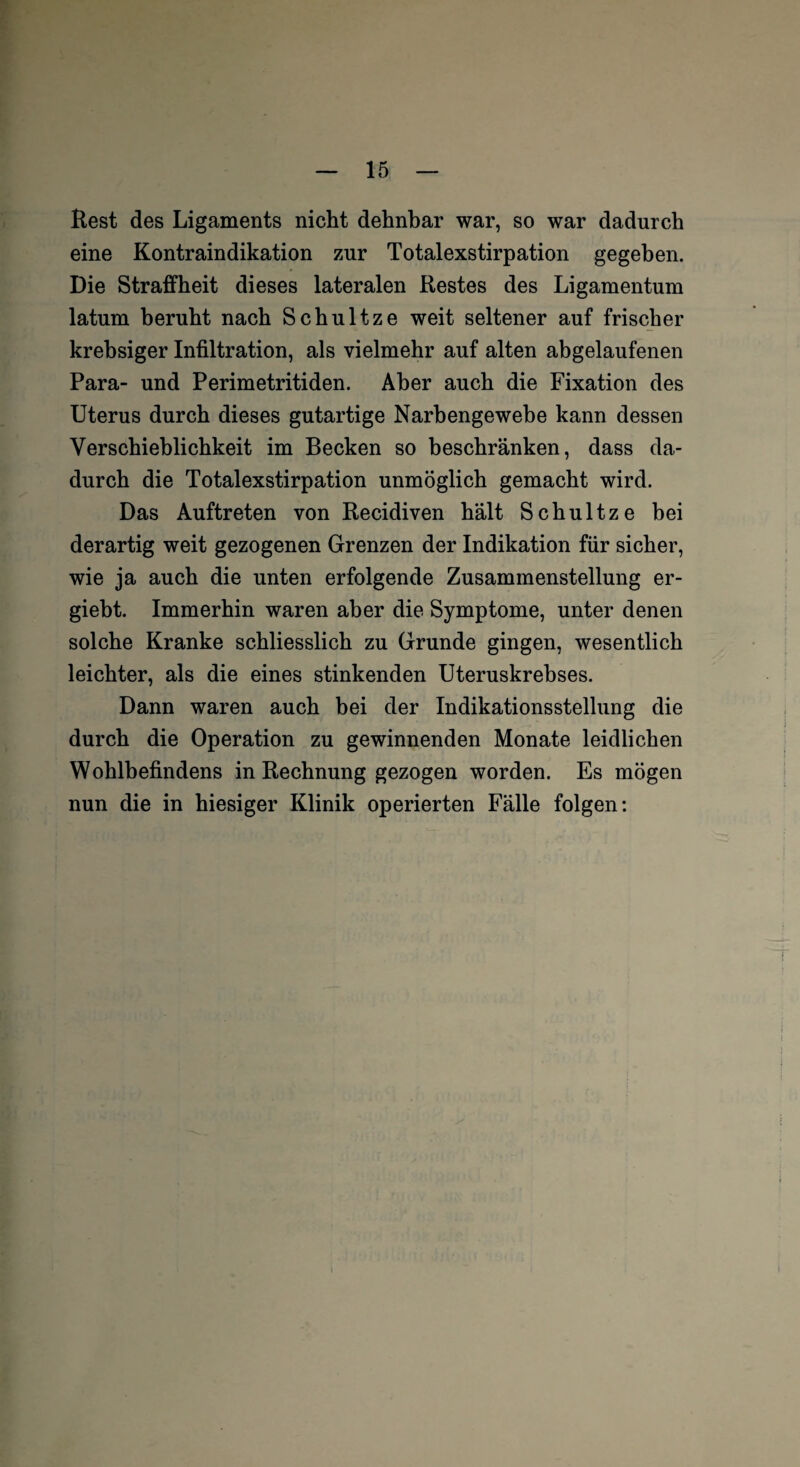 Rest des Ligaments nicht dehnbar war, so war dadurch eine Kontraindikation zur Totalexstirpation gegeben. Die Straffheit dieses lateralen Restes des Ligamentum latum beruht nach Schultze weit seltener auf frischer krebsiger Infiltration, als vielmehr auf alten abgelaufenen Para- und Perimetritiden. Aber auch die Fixation des Uterus durch dieses gutartige Narbengewebe kann dessen Verschieblichkeit im Becken so beschränken, dass da¬ durch die Totalexstirpation unmöglich gemacht wird. Das Auftreten von Recidiven hält Schultze bei derartig weit gezogenen Grenzen der Indikation für sicher, wie ja auch die unten erfolgende Zusammenstellung er- giebt. Immerhin waren aber die Symptome, unter denen solche Kranke schliesslich zu Grunde gingen, wesentlich leichter, als die eines stinkenden Uteruskrebses. Dann waren auch bei der Indikationsstellung die durch die Operation zu gewinnenden Monate leidlichen Wohlbefindens in Rechnung gezogen worden. Es mögen nun die in hiesiger Klinik operierten Fälle folgen: