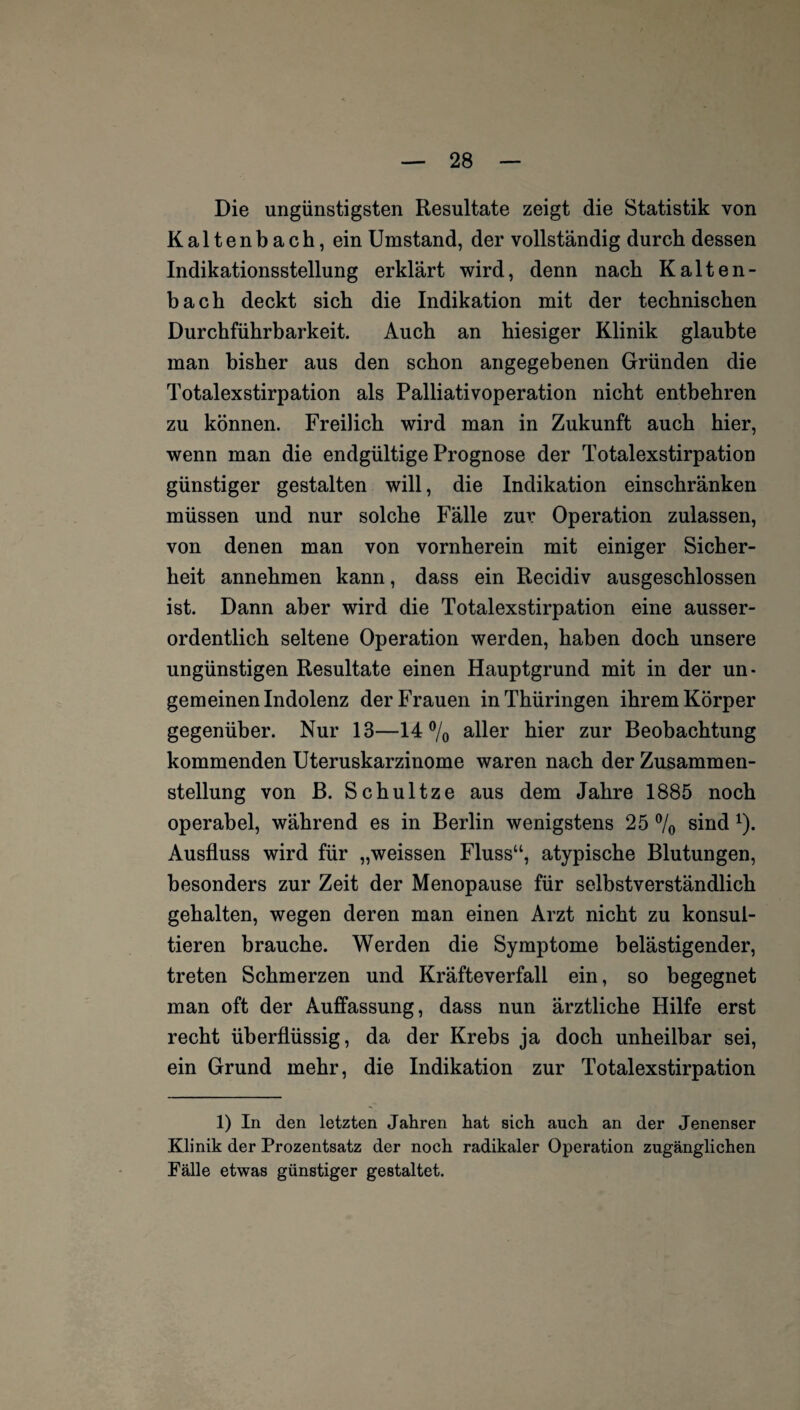 Die ungünstigsten Resultate zeigt die Statistik von Kaltenbach, ein Umstand, der vollständig durch dessen Indikationsstellung erklärt wird, denn nach Kalten¬ bach deckt sich die Indikation mit der technischen Durchführbarkeit. Auch an hiesiger Klinik glaubte man bisher aus den schon angegebenen Gründen die Totalexstirpation als Palliativoperation nicht entbehren zu können. Freilich wird man in Zukunft auch hier, wenn man die endgültige Prognose der Totalexstirpation günstiger gestalten will, die Indikation einschränken müssen und nur solche Fälle zur Operation zulassen, von denen man von vornherein mit einiger Sicher¬ heit annehmen kann, dass ein Recidiv ausgeschlossen ist. Dann aber wird die Totalexstirpation eine ausser¬ ordentlich seltene Operation werden, haben doch unsere ungünstigen Resultate einen Hauptgrund mit in der un- gemeinen Indolenz der Frauen in Thüringen ihrem Körper gegenüber. Nur 13—14% aller hier zur Beobachtung kommenden Uteruskarzinome waren nach der Zusammen¬ stellung von B. Schultze aus dem Jahre 1885 noch operabel, während es in Berlin wenigstens 25 % sind 1). Ausfluss wird für „weissen Fluss“, atypische Blutungen, besonders zur Zeit der Menopause für selbstverständlich gehalten, wegen deren man einen Arzt nicht zu konsul¬ tieren brauche. Werden die Symptome belästigender, treten Schmerzen und Kräfteverfall ein, so begegnet man oft der Auffassung, dass nun ärztliche Hilfe erst recht überflüssig, da der Krebs ja doch unheilbar sei, ein Grund mehr, die Indikation zur Totalexstirpation 1) In den letzten Jahren hat sich auch an der Jenenser Klinik der Prozentsatz der noch radikaler Operation zugänglichen Fälle etwas günstiger gestaltet.