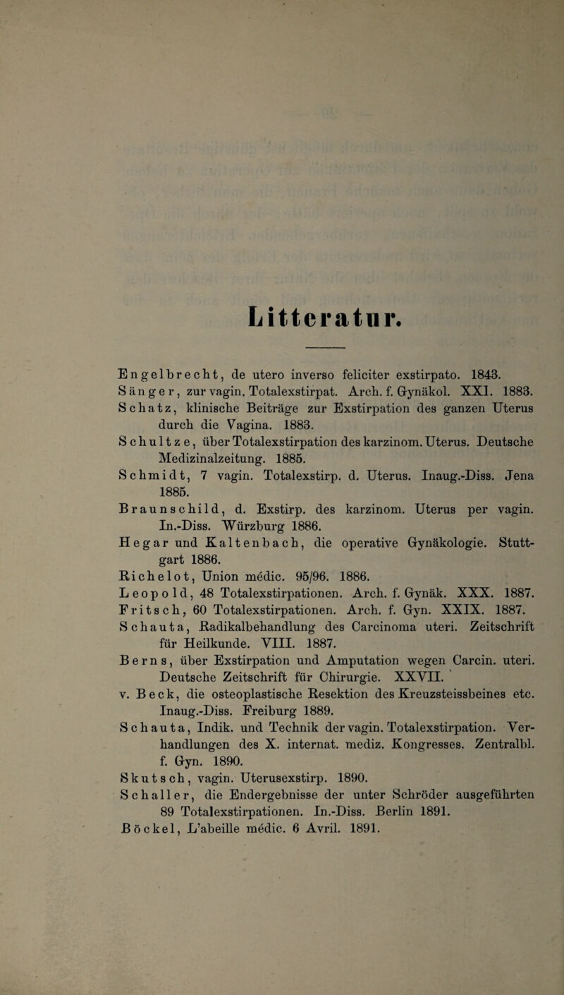 Littcratur. Engelbrecht, de utero inverso feliciter exstirpato. 1843. Sänger, zur vagin. Totalexstirpat. Arch. f. Gynäkol. XXI. 1883. Schatz, klinische Beiträge zur Exstirpation des ganzen Uterus durch die Vagina. 1883. S c h u 11 z e, über Totalexstirpation des karzinom. Uterus. Deutsche Medizinalzeitung. 1885. Schmidt, 7 vagin. Totalexstirp. d. Uterus. Inaug.-Diss. Jena 1885. Braunschild, d. Exstirp. des karzinom. Uterus per vagin. In.-Diss. Würzburg 1886. Hegar und Kaltenbach, die operative Gynäkologie. Stutt¬ gart 1886. Richelot, Union medic. 95/96. 1886. Leopold, 48 Totalexstirpationen. Arch. f. Gynäk. XXX. 1887. Fritsch, 60 Totalexstirpationen. Arch. f. Gyn. XXIX. 1887. Sc haut a, Radikalbehandlung des Carcinoma uteri. Zeitschrift für Heilkunde. VIII. 1887. Berns, über Exstirpation und Amputation wegen Carcin. uteri. Deutsche Zeitschrift für Chirurgie. XXVII. v. Beck, die osteoplastische Resektion des Kreuzsteissbeines etc. Inaug.-Diss. Freiburg 1889. Schauta, Indik. und Technik der vagin. Totalexstirpation. Ver¬ handlungen des X. internat. mediz. Kongresses. Zentralbl. f. Gyn. 1890. S k u t s ch , vagin. Uterusexstirp. 1890. Schaller, die Endergebnisse der unter Schröder ausgeführten 89 Totalexstirpationen. In.-Diss. Berlin 1891. Bö ekel, L’abeille medic. 6 Avril. 1891.