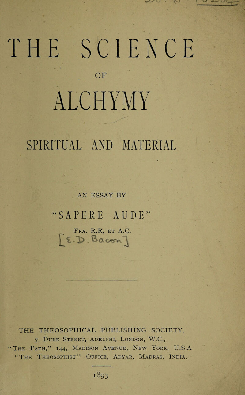 THE SCIENCE 0F ALCHYMY SPIRITUAL AND MATERIAL AN ESSAY BY “SAPERE AUDE” t Fra. R.R. et A.C. £ - Ck Oerw \ THE THEOSOPHICAL PUBLISHING SOCIETY, 7, Duke Street, Adelphi, London, W.C., ‘‘The Path,” 144, Madison Avenue, New York, U.S.A “The Theosophist” Office, Adyar, Madras, India.