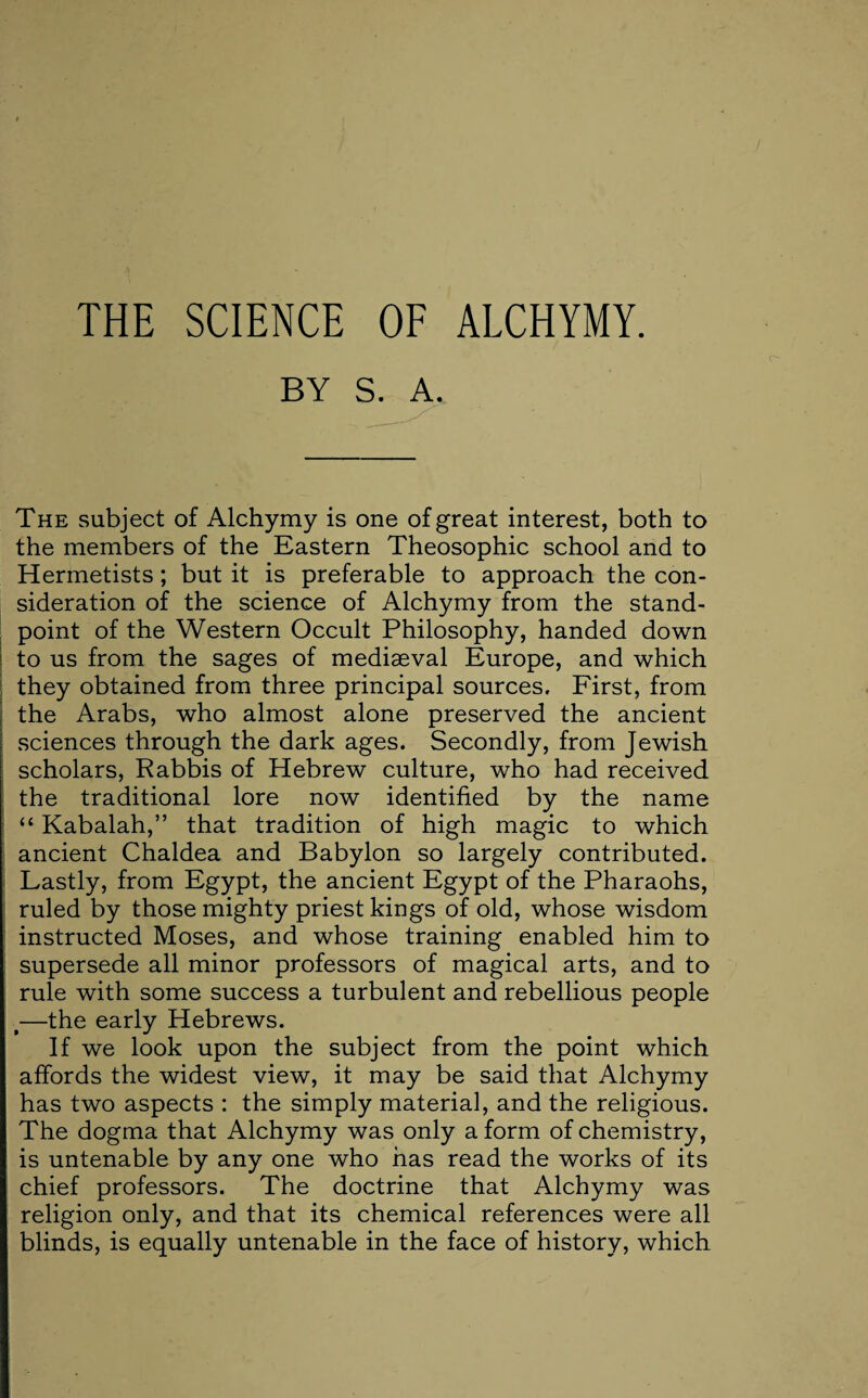 THE SCIENCE OF ALCHYMY. BY S. A. The subject of Alchymy is one of great interest, both to the members of the Eastern Theosophic school and to Hermetists; but it is preferable to approach the con¬ sideration of the science of Alchymy from the stand¬ point of the Western Occult Philosophy, handed down to us from the sages of mediaeval Europe, and which they obtained from three principal sources. First, from the Arabs, who almost alone preserved the ancient sciences through the dark ages. Secondly, from Jewish scholars, Rabbis of Hebrew culture, who had received the traditional lore now identified by the name “ Kabalah,” that tradition of high magic to which ancient Chaldea and Babylon so largely contributed. Lastly, from Egypt, the ancient Egypt of the Pharaohs, ruled by those mighty priest kings of old, whose wisdom instructed Moses, and whose training enabled him to supersede all minor professors of magical arts, and to rule with some success a turbulent and rebellious people t—the early Hebrews. If we look upon the subject from the point which affords the widest view, it may be said that Alchymy has two aspects : the simply material, and the religious. The dogma that Alchymy was only a form of chemistry, is untenable by any one who has read the works of its chief professors. The doctrine that Alchymy was religion only, and that its chemical references were all blinds, is equally untenable in the face of history, which