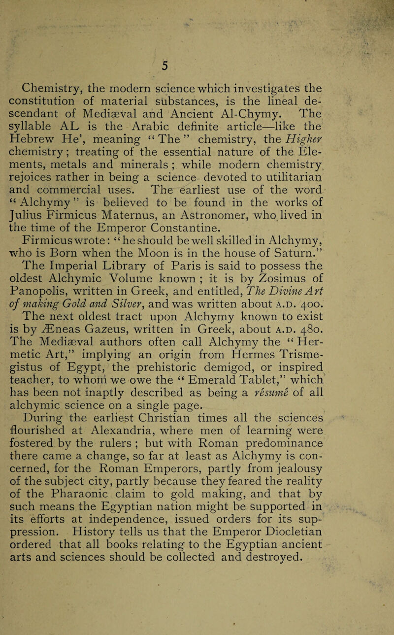 Chemistry, the modern science which investigates the constitution of material substances, is the lineal de¬ scendant of Mediaeval and Ancient Al-Chymy. The syllable AL is the Arabic definite article—like the Hebrew He’, meaning “ The ” chemistry, the Higher chemistry; treating of the essential nature of the Ele¬ ments, metals and minerals ; while modern chemistry rejoices rather in being a science devoted to utilitarian and commercial uses. The earliest use of the word “ Alchymy ” is believed to be found in the works of Julius Firmicus Maternus, an Astronomer, who lived in the time of the Emperor Constantine. Firmicus wrote: “he should be well skilled in Alchymy, who is Born when the Moon is in the house of Saturn.” The Imperial Library of Paris is said to possess the oldest Alchymic Volume known ; it is by Zosimus of Panopolis, written in Greek, and entitled, The Divine Art of making Gold and Silver, and was written about a.d. 400. The next oldest tract upon Alchymy known to exist is by ZEneas Gazeus, written in Greek, about a.d. 480. The Mediaeval authors often call Alchymy the “ Her¬ metic Art,” implying an origin from Hermes Trisme- gistus of Egypt, the prehistoric demigod, or inspired teacher, to whom we owe the “ Emerald Tablet,” which has been not inaptly described as being a resume of all alchymic science on a single page. During the earliest Christian times all the sciences flourished at Alexandria, where men of learning were fostered by the rulers ; but with Roman predominance there came a change, so far at least as Alchymy is con¬ cerned, for the Roman Emperors, partly from jealousy of the subject city, partly because they feared the reality of the Pharaonic claim to gold making, and that by such means the Egyptian nation might be supported in its efforts at independence, issued orders for its sup¬ pression. History tells us that the Emperor Diocletian ordered that all books relating to the Egyptian ancient arts and sciences should be collected and destroyed.