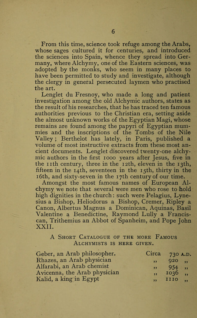 From this time, science took refuge among the Arabs, whose sages cultured it for centuries, and introduced the sciences into Spain, whence they spread into Ger¬ many, where Alchymy, one of the Eastern sciences, was adopted by the monks, who seem in many places to have been permitted to study and investigate, although the clergy in general persecuted laymen who practised the art. Lenglet du Fresnoy, who made a long and patient investigation among the old Alchymic authors, states as the result of his researches, that he has traced ten famous authorities previous to the Christian era, setting aside the almost unknown works of the Egyptian Magi, whose remains are found among the papyri of Egyptian mum¬ mies and the inscriptions of the Tombs of the Nile Valley ; Berthelot has lately, in Paris, published a volume of most instructive extracts from these most an¬ cient documents. Lenglet discovered twenty-one alchy- rnic authors in the first 1000 years after Jesus, five in the nth century, three in the 12th, eleven in the 13th, fifteen in the 14th, seventeen in the 15th, thirty in the 16th, and sixty-seven in the 17th century of our time. Amongst the most famous names of European Al¬ chymy we note that several were men who rose to hold high dignities in the church: such were Pelagius, Lyne- sius a Bishop, Heliodorus a Bishop, Cremer, Ripley a Canon, Albertus Magnus a Dominican, Aquinas, Basil Valentine a Benedictine, Raymond Lully a Francis¬ can, Trithemius an Abbot of Spanheim, and Pope John XXII. A Short Catalogue of the more Famous Alchymists is here given. Geber, an Arab philosopher. Circa 730 A.D. Rhazes, an Arab physician )> 920 „ Alfarabi, an Arab chemist 5 J 954 „ Avicenna, the Arab physician 1036 „ Kalid, a king in Egypt 5 J mo „