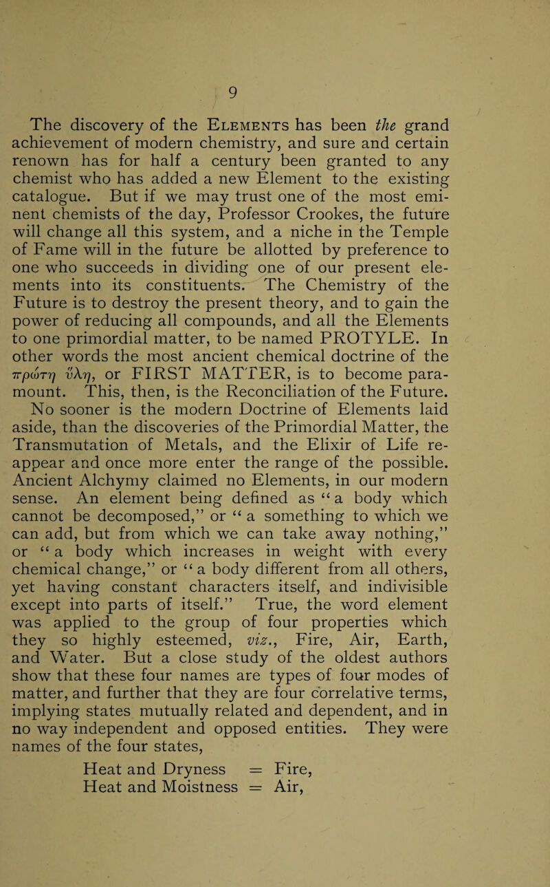 The discovery of the Elements has been the grand achievement of modern chemistry, and sure and certain renown has for half a century been granted to any chemist who has added a new Element to the existing catalogue. But if we may trust one of the most emi¬ nent chemists of the day, Professor Crookes, the future will change all this system, and a niche in the Temple of Fame will in the future be allotted by preference to one who succeeds in dividing one of our present ele¬ ments into its constituents. The Chemistry of the Future is to destroy the present theory, and to gain the power of reducing all compounds, and all the Elements to one primordial matter, to be named PROTYLE. In other words the most ancient chemical doctrine of the 7TpcoTTj v\rj, or FIRST MATTER, is to become para¬ mount. This, then, is the Reconciliation of the Future. No sooner is the modern Doctrine of Elements laid aside, than the discoveries of the Primordial Matter, the Transmutation of Metals, and the Elixir of Life re¬ appear and once more enter the range of the possible. Ancient Alchymy claimed no Elements, in our modern sense. An element being defined as “ a body which cannot be decomposed,” or “ a something to which we can add, but from which we can take away nothing,” or “ a body which increases in weight with every chemical change,” or “ a body different from all others, yet having constant characters itself, and indivisible except into parts of itself.” True, the word element was applied to the group of four properties which they so highly esteemed, viz., Fire, Air, Earth, and Water. But a close study of the oldest authors show that these four names are types of four modes of matter, and further that they are four correlative terms, implying states mutually related and dependent, and in no way independent and opposed entities. They were names of the four states, Heat and Dryness = Fire, Heat and Moistness = Air,