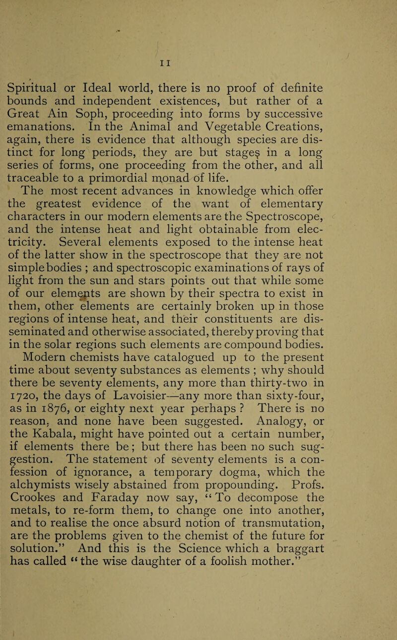 Spiritual or Ideal world, there is no proof of definite bounds and independent existences, but rather of a Great Ain Soph, proceeding into forms by successive emanations. In the Animal and Vegetable Creations, again, there is evidence that although species are dis¬ tinct for long periods, they are but stagey in a long series of forms, one proceeding from the other, and all traceable to a primordial monad of life. The most recent advances in knowledge which offer the greatest evidence of the want of elementary characters in our modern elements are the Spectroscope, and the intense heat and light obtainable from elec¬ tricity. Several elements exposed to the intense heat of the latter show in the spectroscope that they are not simple bodies ; and spectroscopic examinations of rays of light from the sun and stars points out that while some of our elements are shown by their spectra to exist in them, other elements are certainly broken up in those regions of intense heat, and their constituents are dis¬ seminated and otherwise associated, thereby proving that in the solar regions such elements are compound bodies. Modern chemists have catalogued up to the present time about seventy substances as elements ; why should there be seventy elements, any more than thirty-two in 1720, the days of Lavoisier—any more than sixty-four, as in 1876, or eighty next year perhaps ? There is no reason, and none have been suggested. Analogy, or the Kabala, might have pointed out a certain number, if elements there be; but there has been no such sug¬ gestion. The statement of seventy elements is a con¬ fession of ignorance, a temporary dogma, which the alchymists wisely abstained from propounding. Profs. Crookes and Faraday now say, “To decompose the metals, to re-form them, to change one into another, and to realise the once absurd notion of transmutation, are the problems given to the chemist of the future for solution.” And this is the Science which a braggart has called “the wise daughter of a foolish mother.”