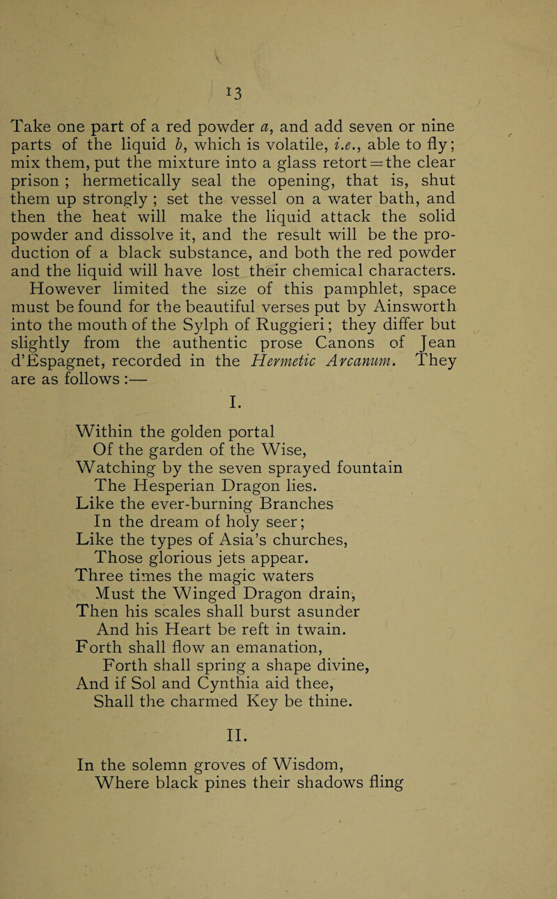 v Take one part of a red powder a, and add seven or nine parts of the liquid b, which is volatile, i.e., able to fly; mix them, put the mixture into a glass retorts the clear prison ; hermetically seal the opening, that is, shut them up strongly ; set the vessel on a water bath, and then the heat will make the liquid attack the solid powder and dissolve it, and the result will be the pro¬ duction of a black substance, and both the red powder and the liquid will have lost their chemical characters. However limited the size of this pamphlet, space must be found for the beautiful verses put by Ainsworth into the mouth of the Sylph of Ruggieri; they differ but slightly from the authentic prose Canons of Jean d’Espagnet, recorded in the Hermetic Arcanum. They are as follows :— I. Within the golden portal Of the garden of the Wise, Watching by the seven sprayed fountain The Hesperian Dragon lies. Like the ever-burning Branches In the dream of holy seer; Like the types of Asia’s churches, Those glorious jets appear. Three times the magic waters Must the Winged Dragon drain, Then his scales shall burst asunder And his Heart be reft in twain. Forth shall flow an emanation, Forth shall spring a shape divine, And if Sol and Cynthia aid thee, Shall the charmed Key be thine. II. In the solemn groves of Wisdom, Where black pines their shadows fling