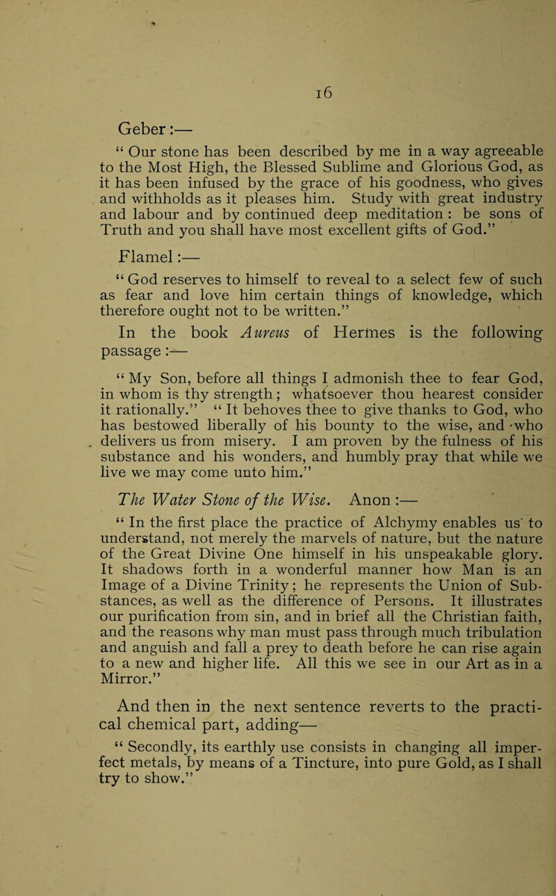 Geber:— “ Our stone has been described by me in a way agreeable to the Most High, the Blessed Sublime and Glorious God, as it has been infused by the grace of his goodness, who gives and withholds as it pleases him. Study with great industry and labour and by continued deep meditation : be sons of Truth and you shall have most excellent gifts of God.” Flamel:— “ God reserves to himself to reveal to a select few of such as fear and love him certain things of knowledge, which therefore ought not to be written.” In the book Aureus of Herfnes is the following passage:— “ My Son, before all things I admonish thee to fear God, in whom is thy strength ; whatsoever thou hearest consider it rationally.” “ It behoves thee to give thanks to God, who has bestowed liberally of his bounty to the wise, and -who delivers us from misery. I am proven by the fulness of his substance and his wonders, and humbly pray that while we live we may come unto him.” The Water Stone of the Wise. Anon :— “ In the first place the practice of Alchymy enables us' to understand, not merely the marvels of nature, but the nature of the Great Divine One himself in his unspeakable glory. It shadows forth in a wonderful manner how Man is an Image of a Divine Trinity; he represents the Union of Sub¬ stances, as well as the difference of Persons. It illustrates our purification from sin, and in brief all the Christian faith, and the reasons why man must pass through much tribulation and anguish and fall a prey to death before he can rise again to a new and higher life. All this we see in our Art as in a Mirror.” And then in the next sentence reverts to the practi¬ cal chemical part, adding— “ Secondly, its earthly use consists in changing all imper¬ fect metals, by means of a Tincture, into pure Gold, as I shall try to show.”