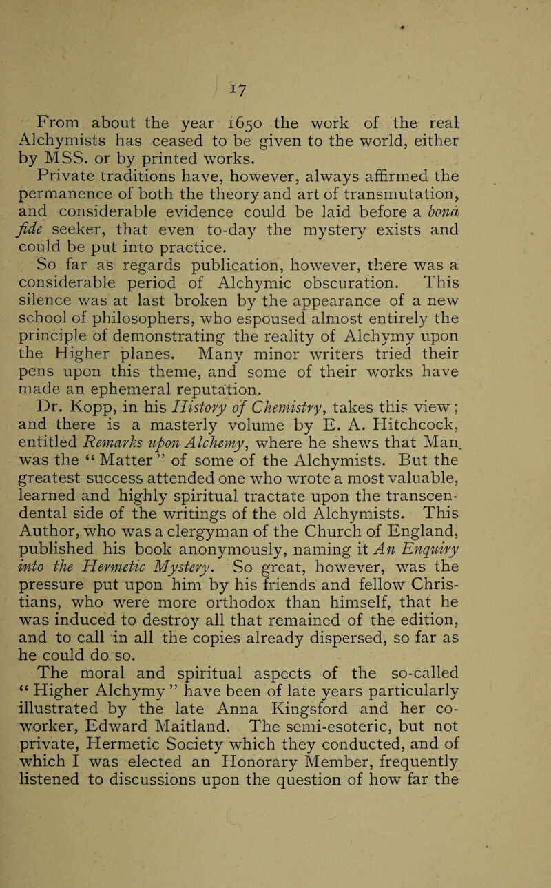 From about the year 1650 the work of the real Alchymists has ceased to be given to the world, either by MSS. or by printed works. Private traditions have, however, always affirmed the permanence of both the theory and art of transmutation, and considerable evidence could be laid before a bond fide seeker, that even to-day the mystery exists and could be put into practice. So far as regards publication, however, there was a considerable period of Alchymic obscuration. This silence was at last broken by the appearance of a new school of philosophers, who espoused almost entirely the principle of demonstrating the reality of Alchymy upon the Higher planes. Many minor writers tried their pens upon this theme, and some of their works have made an ephemeral reputation. Dr. Kopp, in his History of Chemistry, takes this view ; and there is a masterly volume by E. A. Hitchcock, entitled Remarks upon Alchemy, where he shews that Man. was the “ Matter ” of some of the Alchymists. But the greatest success attended one who wrote a most valuable, learned and highly spiritual tractate upon the transcen¬ dental side of the writings of the old Alchymists. This Author, who was a clergyman of the Church of England, published his book anonymously, naming it An Enquiry into the Hermetic Mystery. So great, however, was the pressure put upon him by his friends and fellow Chris¬ tians, who were more orthodox than himself, that he was induced to destroy all that remained of the edition, and to call in all the copies already dispersed, so far as he could do so. The moral and spiritual aspects of the so-called “ Higher Alchymy ” have been of late years particularly illustrated by the late Anna Kingsford and her co¬ worker, Edward Maitland. The semi-esoteric, but not private, Hermetic Society which they conducted, and of which I was elected an Honorary Member, frequently listened to discussions upon the question of how far the