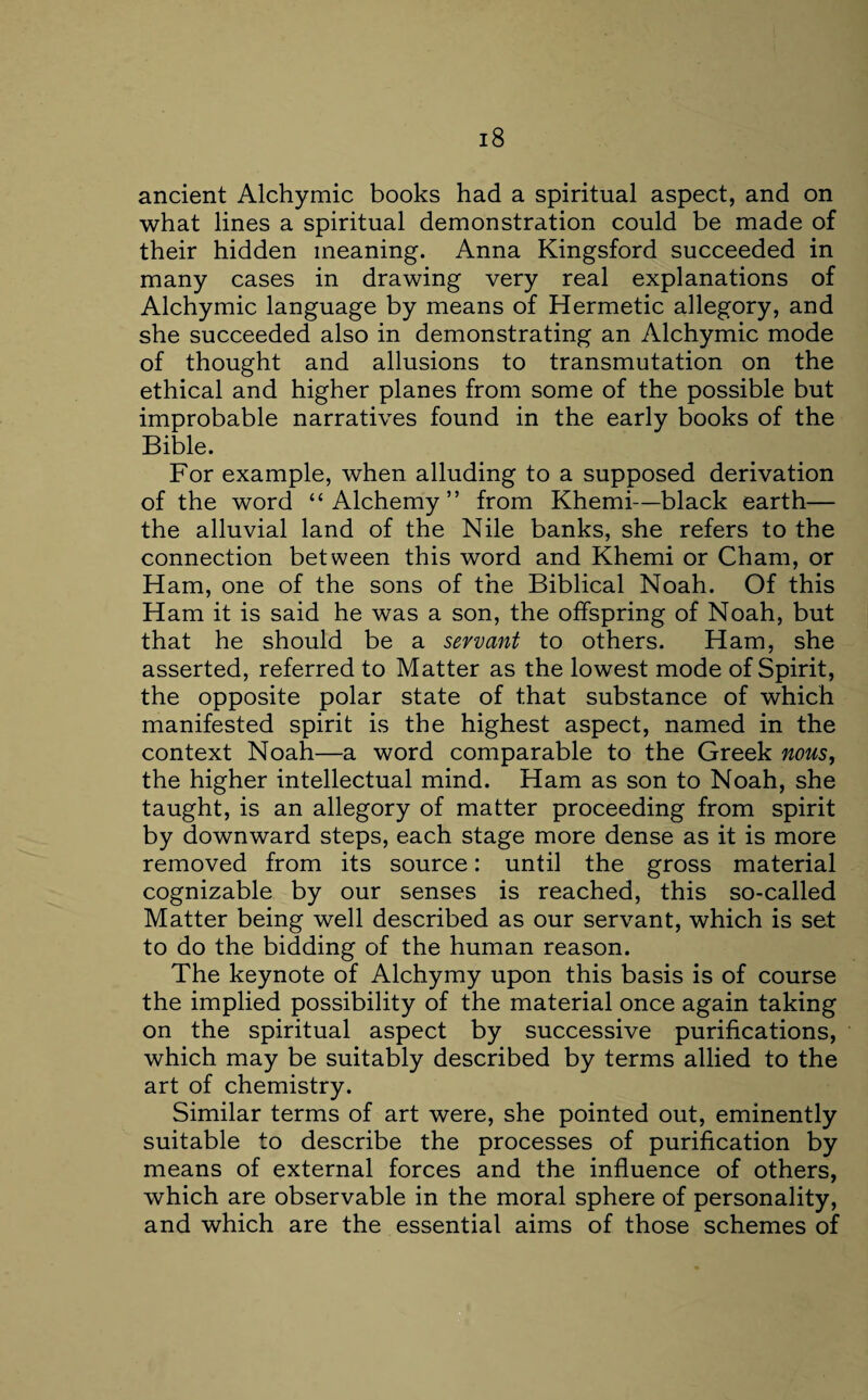 ancient Alchymic books had a spiritual aspect, and on what lines a spiritual demonstration could be made of their hidden meaning. Anna Kingsford succeeded in many cases in drawing very real explanations of Alchymic language by means of Hermetic allegory, and she succeeded also in demonstrating an Alchymic mode of thought and allusions to transmutation on the ethical and higher planes from some of the possible but improbable narratives found in the early books of the Bible. For example, when alluding to a supposed derivation of the word “Alchemy” from Khemi—black earth— the alluvial land of the Nile banks, she refers to the connection between this word and Khemi or Cham, or Ham, one of the sons of the Biblical Noah. Of this Ham it is said he was a son, the offspring of Noah, but that he should be a servant to others. Ham, she asserted, referred to Matter as the lowest mode of Spirit, the opposite polar state of that substance of which manifested spirit is the highest aspect, named in the context Noah—a word comparable to the Greek nous, the higher intellectual mind. Ham as son to Noah, she taught, is an allegory of matter proceeding from spirit by downward steps, each stage more dense as it is more removed from its source: until the gross material cognizable by our senses is reached, this so-called Matter being well described as our servant, which is set to do the bidding of the human reason. The keynote of Alchymy upon this basis is of course the implied possibility of the material once again taking on the spiritual aspect by successive purifications, which may be suitably described by terms allied to the art of chemistry. Similar terms of art were, she pointed out, eminently suitable to describe the processes of purification by means of external forces and the influence of others, which are observable in the moral sphere of personality, and which are the essential aims of those schemes of