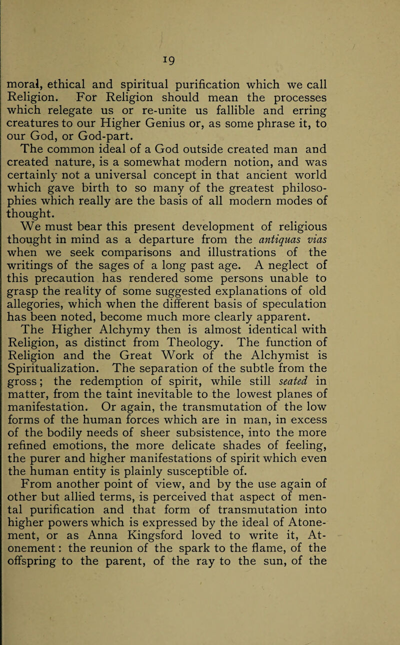 moral, ethical and spiritual purification which we call Religion. For Religion should mean the processes which relegate us or re-unite us fallible and erring creatures to our Higher Genius or, as some phrase it, to our God, or God-part. The common ideal of a God outside created man and created nature, is a somewhat modern notion, and was certainly not a universal concept in that ancient world which gave birth to so many of the greatest philoso¬ phies which really are the basis of all modern modes of thought. We must bear this present development of religious thought in mind as a departure from the antiquas vias when we seek comparisons and illustrations of the writings of the sages of a long past age. A neglect of this precaution has rendered some persons unable to grasp the reality of some suggested explanations of old allegories, which when the different basis of speculation has been noted, become much more clearly apparent. The Higher Alchymy then is almost identical with Religion, as distinct from Theology. The function of Religion and the Great Work of the Alchymist is Spiritualization. The separation of the subtle from the gross; the redemption of spirit, while still seated in matter, from the taint inevitable to the lowest planes of manifestation. Or again, the transmutation of the low forms of the human forces which are in man, in excess of the bodily needs of sheer subsistence, into the more refined emotions, the more delicate shades of feeling, the purer and higher manifestations of spirit which even the human entity is plainly susceptible of. From another point of view, and by the use again of other but allied terms, is perceived that aspect of men¬ tal purification and that form of transmutation into higher powers which is expressed by the ideal of Atone¬ ment, or as Anna Kingsford loved to write it, At¬ onement : the reunion of the spark to the flame, of the offspring to the parent, of the ray to the sun, of the