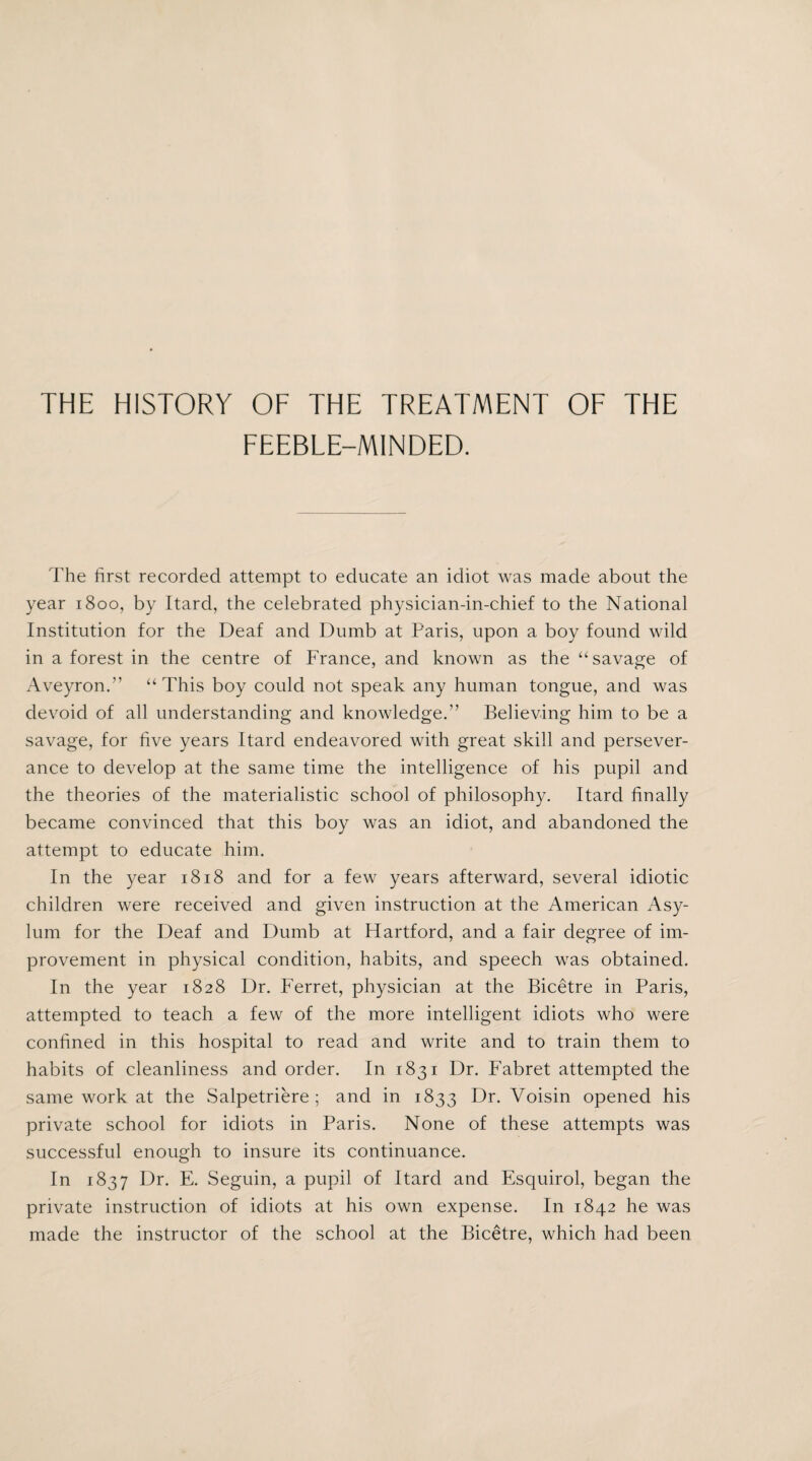 FEEBLE-MINDED. The first recorded attempt to educate an idiot was made about the year 1800, by Itard, the celebrated physician-in-chief to the National Institution for the Deaf and Dumb at Paris, upon a boy found wild in a forest in the centre of France, and known as the “savage of Aveyron.” “ This boy could not speak any human tongue, and was devoid of all understanding and knowledge.” Believing him to be a savage, for five years Itard endeavored with great skill and persever¬ ance to develop at the same time the intelligence of his pupil and the theories of the materialistic school of philosophy. Itard finally became convinced that this boy was an idiot, and abandoned the attempt to educate him. In the year 1818 and for a few years afterward, several idiotic children were received and given instruction at the American Asy¬ lum for the Deaf and Dumb at Hartford, and a fair degree of im¬ provement in physical condition, habits, and speech was obtained. In the year 1828 Dr. Ferret, physician at the Bicetre in Paris, attempted to teach a few of the more intelligent idiots who were confined in this hospital to read and write and to train them to habits of cleanliness and order. In 1831 Dr. Fabret attempted the same work at the Salpetriere ; and in 1833 Dr. Voisin opened his private school for idiots in Paris. None of these attempts was successful enough to insure its continuance. In 1837 Dr. E. Seguin, a pupil of Itard and Esquirol, began the private instruction of idiots at his own expense. In 1842 he was made the instructor of the school at the Bicetre, which had been