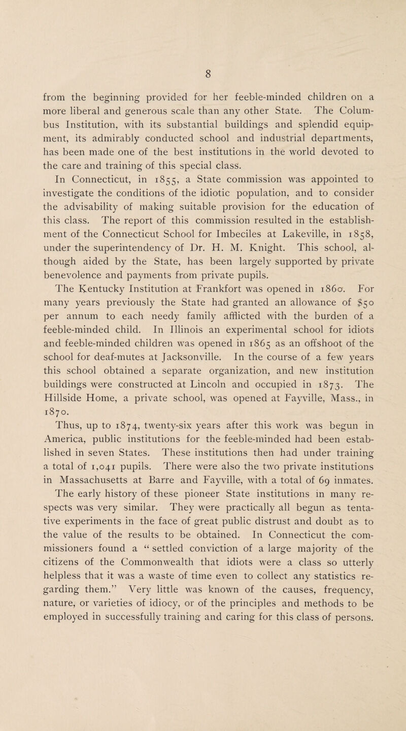 from the beginning provided for her feeble-minded children on a more liberal and generous scale than any other State. The Colum¬ bus Institution, with its substantial buildings and splendid equip¬ ment, its admirably conducted school and industrial departments, has been made one of the best institutions in the world devoted to the care and training of this special class. In Connecticut, in 1855, a State commission was appointed to investigate the conditions of the idiotic population, and to consider the advisability of making suitable provision for the education of this class. The report of this commission resulted in the establish¬ ment of the Connecticut School for Imbeciles at Lakeville, in 1858, under the superintendency of Dr. H. M. Knight. This school, al¬ though aided by the State, has been largely supported by private benevolence and payments from private pupils. The Kentucky Institution at Frankfort was opened in i860. For many years previously the State had granted an allowance of $50 per annum to each needy family afflicted with the burden of a feeble-minded child. In Illinois an experimental school for idiots and feeble-minded children was opened in 1865 as an offshoot of the school for deaf-mutes at Jacksonville. In the course of a few years this school obtained a separate organization, and new institution buildings were constructed at Lincoln and occupied in 1873. The Hillside Home, a private school, was opened at Fayville, Mass., in 1870. Thus, up to 1874, twenty-six years after this work was begun in America, public institutions for the feeble-minded had been estab¬ lished in seven States. These institutions then had under training a total of 1,041 pupils. There were also the two private institutions in Massachusetts at Barre and Fayville, with a total of 69 inmates. The early history of these pioneer State institutions in many re¬ spects was very similar. They were practically all begun as tenta¬ tive experiments in the face of great public distrust and doubt as to the value of the results to be obtained. In Connecticut the com¬ missioners found a “ settled conviction of a large majority of the citizens of the Commonwealth that idiots were a class so utterly helpless that it was a waste of time even to collect any statistics re¬ garding them.” Very little was known of the causes, frequency, nature, or varieties of idiocy, or of the principles and methods to be employed in successfully training and caring for this class of persons.