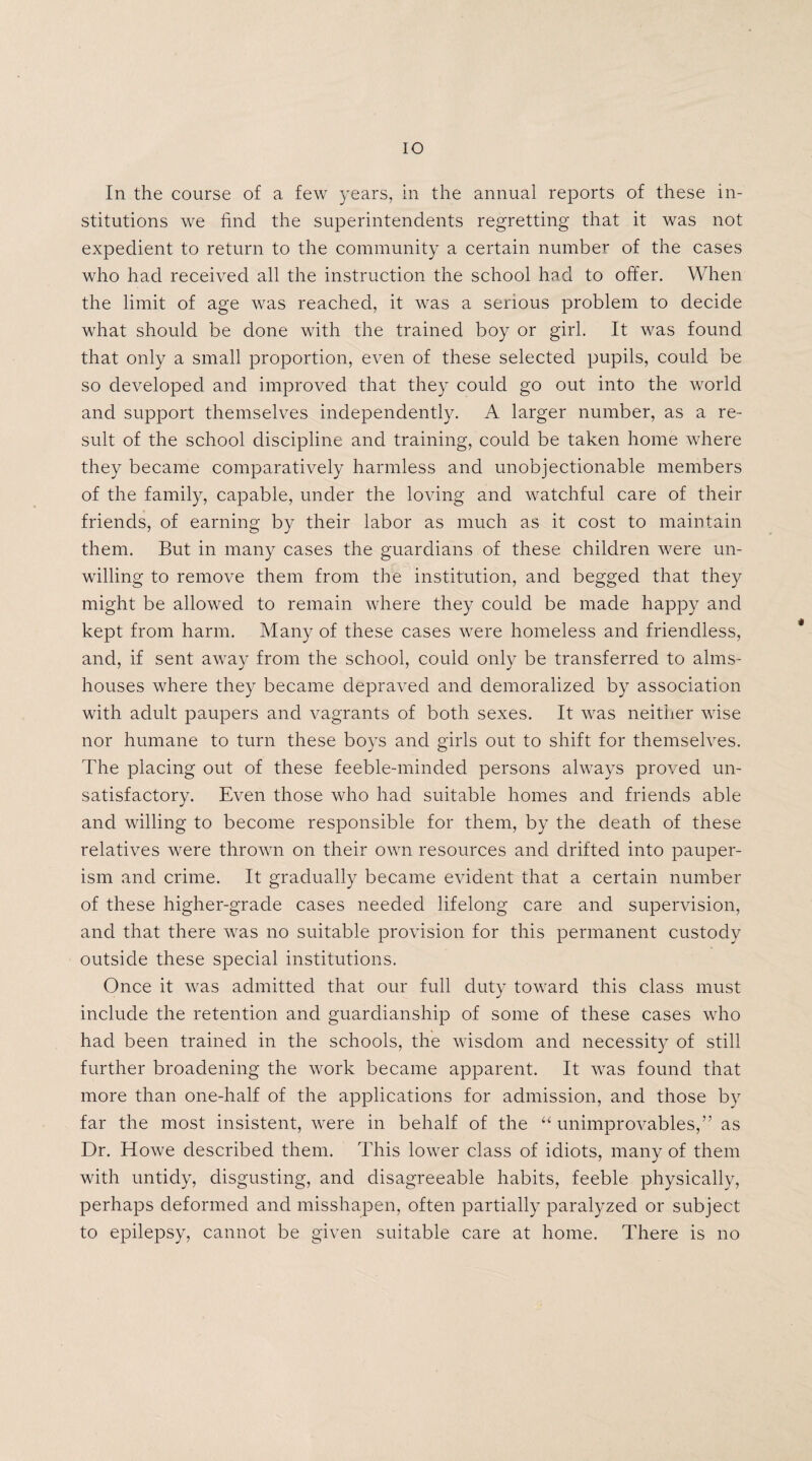 IO In the course of a few years, in the annual reports of these in¬ stitutions we find the superintendents regretting that it was not expedient to return to the community a certain number of the cases who had received all the instruction the school had to offer. When the limit of age was reached, it was a serious problem to decide what should be done with the trained boy or girl. It was found that only a small proportion, even of these selected pupils, could be so developed and improved that they could go out into the world and support themselves independently. A larger number, as a re¬ sult of the school discipline and training, could be taken home where they became comparatively harmless and unobjectionable members of the family, capable, under the loving and watchful care of their friends, of earning by their labor as much as it cost to maintain them. But in many cases the guardians of these children were un¬ willing to remove them from the institution, and begged that they might be allowed to remain where they could be made happy and kept from harm. Many of these cases were homeless and friendless, and, if sent away from the school, could only be transferred to alms¬ houses where they became depraved and demoralized by association with adult paupers and vagrants of both sexes. It was neither wise nor humane to turn these boys and girls out to shift for themselves. The placing out of these feeble-minded persons always proved un¬ satisfactory. Even those who had suitable homes and friends able and willing to become responsible for them, by the death of these relatives were thrown on their own resources and drifted into pauper¬ ism and crime. It gradually became evident that a certain number of these higher-grade cases needed lifelong care and supervision, and that there was no suitable provision for this permanent custody outside these special institutions. Once it was admitted that our full duty toward this class must include the retention and guardianship of some of these cases who had been trained in the schools, the wisdom and necessity of still further broadening the work became apparent. It was found that more than one-half of the applications for admission, and those by far the most insistent, were in behalf of the “ unimprovables,” as Dr. Howe described them. This lower class of idiots, many of them with untidy, disgusting, and disagreeable habits, feeble physically, perhaps deformed and misshapen, often partially paralyzed or subject to epilepsy, cannot be given suitable care at home. There is no