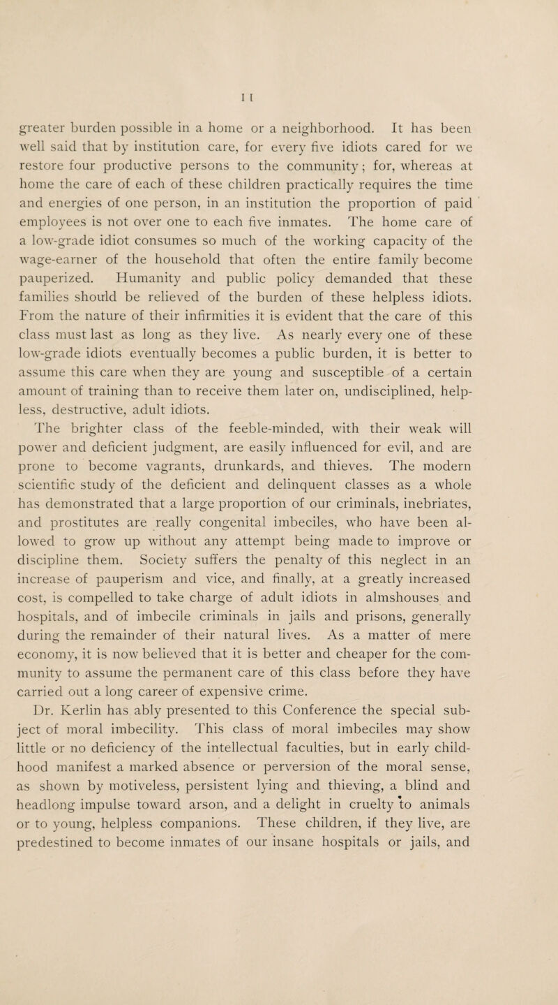 well said that by institution care, for every five idiots cared for we restore four productive persons to the community; for, whereas at home the care of each of these children practically requires the time and energies of one person, in an institution the proportion of paid employees is not over one to each five inmates. The home care of a low-grade idiot consumes so much of the working capacity of the wage-earner of the household that often the entire family become pauperized. Humanity and public policy demanded that these families should be relieved of the burden of these helpless idiots. From the nature of their infirmities it is evident that the care of this class must last as long as they live. As nearly every one of these low-grade idiots eventually becomes a public burden, it is better to assume this care when they are young and susceptible of a certain amount of training than to receive them later on, undisciplined, help¬ less, destructive, adult idiots. The brighter class of the feeble-minded, with their weak will power and deficient judgment, are easily influenced for evil, and are prone to become vagrants, drunkards, and thieves. The modern scientific study of the deficient and delinquent classes as a whole has demonstrated that a large proportion of our criminals, inebriates, and prostitutes are really congenital imbeciles, who have been al¬ lowed to grow up without any attempt being made to improve or discipline them. Society suffers the penalty of this neglect in an increase of pauperism and vice, and finally, at a greatly increased cost, is compelled to take charge of adult idiots in almshouses and hospitals, and of imbecile criminals in jails and prisons, generally during the remainder of their natural lives. As a matter of mere economy, it is now believed that it is better and cheaper for the com¬ munity to assume the permanent care of this class before they have carried out a long career of expensive crime. Dr. Kerlin has ably presented to this Conference the special sub¬ ject of moral imbecility. This class of moral imbeciles may show little or no deficiency of the intellectual faculties, but in early child¬ hood manifest a marked absence or perversion of the moral sense, as shown by motiveless, persistent lying and thieving, a blind and headlong impulse toward arson, and a delight in cruelty to animals or to young, helpless companions. These children, if they live, are predestined to become inmates of our insane hospitals or jails, and