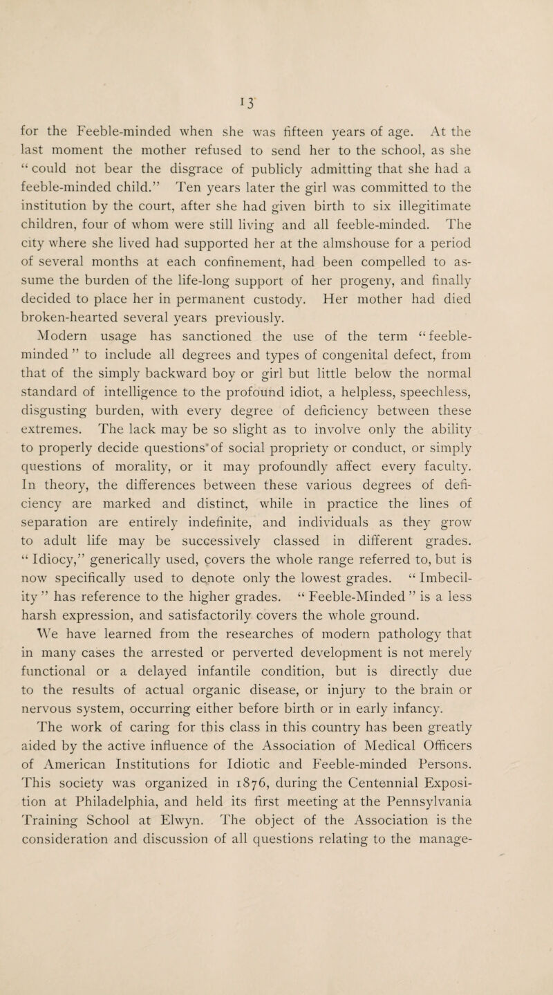 for the Feeble-minded when she was fifteen years of age. At the last moment the mother refused to send her to the school, as she “ could not bear the disgrace of publicly admitting that she had a feeble-minded child.” Ten years later the girl was committed to the institution by the court, after she had given birth to six illegitimate children, four of whom were still living and all feeble-minded. The city where she lived had supported her at the almshouse for a period of several months at each confinement, had been compelled to as¬ sume the burden of the life-long support of her progeny, and finally decided to place her in permanent custody. Her mother had died broken-hearted several years previously. Modern usage has sanctioned the use of the term “feeble¬ minded ” to include all degrees and types of congenital defect, from that of the simply backward boy or girl but little below the normal standard of intelligence to the profound idiot, a helpless, speechless, disgusting burden, with every degree of deficiency between these extremes. The lack may be so slight as to involve only the ability to properly decide questions'of social propriety or conduct, or simply questions of morality, or it may profoundly affect every faculty. In theory, the differences between these various degrees of defi¬ ciency are marked and distinct, while in practice the lines of separation are entirely indefinite, and individuals as they grow to adult life may be successively classed in different grades. “ Idiocy,” generically used, covers the whole range referred to, but is now specifically used to denote only the lowest grades. “ Imbecil¬ ity ” has reference to the higher grades. “ Feeble-Minded ” is a less harsh expression, and satisfactorily covers the whole ground. We have learned from the researches of modern pathology that in many cases the arrested or perverted development is not merely functional or a delayed infantile condition, but is directly due to the results of actual organic disease, or injury to the brain or nervous system, occurring either before birth or in early infancy. The work of caring for this class in this country has been greatly aided by the active influence of the Association of Medical Officers of American Institutions for Idiotic and Feeble-minded Persons. This society was organized in 1876, during the Centennial Exposi¬ tion at Philadelphia, and held its first meeting at the Pennsylvania Training School at Elwyn. The object of the Association is the consideration and discussion of all questions relating to the manage-