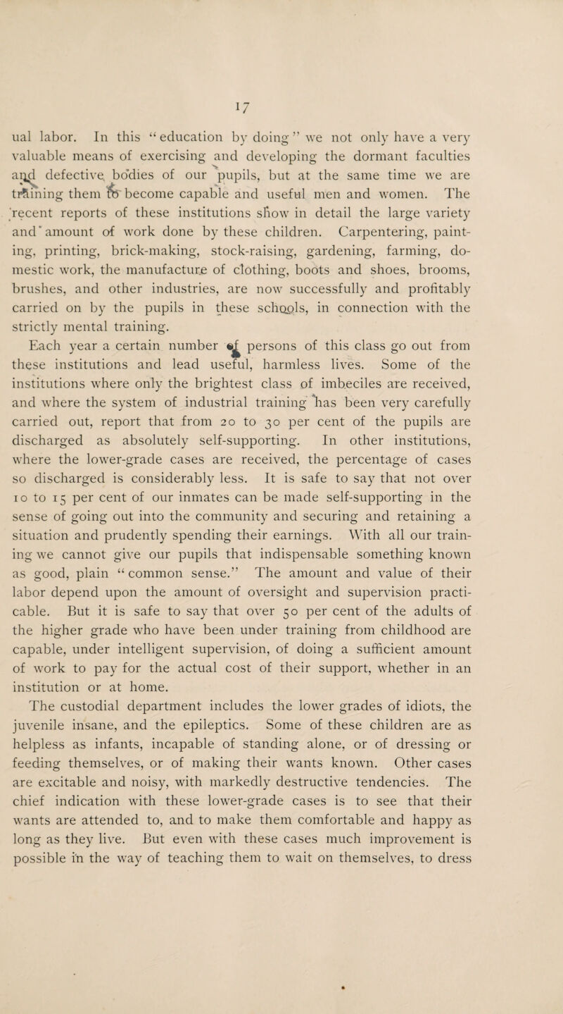 ual labor. In this 11 education by doing ” we not only have a very valuable means of exercising and developing the dormant faculties ai^d defective, bodies of our pupils, but at the same time we are twining them become capable and useful men and women. The recent reports of these institutions show in detail the large variety and amount of work done by these children. Carpentering, paint¬ ing, printing, brick-making, stock-raising, gardening, farming, do¬ mestic work, the manufacture of clothing, boots and shoes, brooms, brushes, and other industries, are now successfully and profitably carried on by the pupils in these schools, in connection with the strictly mental training. Each year a certain number persons of this class go out from these institutions and lead useful, harmless lives. Some of the institutions where only the brightest class of imbeciles are received, and where the system of industrial training has been very carefully carried out, report that from 20 to 30 per cent of the pupils are discharged as absolutely self-supporting. In other institutions, where the lower-grade cases are received, the percentage of cases so discharged is considerably less. It is safe to say that not over 10 to 15 per cent of our inmates can be made self-supporting in the sense of going out into the community and securing and retaining a situation and prudently spending their earnings. With all our train¬ ing we cannot give our pupils that indispensable something known as good, plain “common sense.” The amount and value of their labor depend upon the amount of oversight and supervision practi¬ cable. But it is safe to say that over 50 per cent of the adults of the higher grade who have been under training from childhood are capable, under intelligent supervision, of doing a sufficient amount of work to pay for the actual cost of their support, whether in an institution or at home. The custodial department includes the lower grades of idiots, the juvenile insane, and the epileptics. Some of these children are as helpless as infants, incapable of standing alone, or of dressing or feeding themselves, or of making their wants known. Other cases are excitable and noisy, with markedly destructive tendencies. The chief indication with these lower-grade cases is to see that their wants are attended to, and to make them comfortable and happy as long as they live. But even with these cases much improvement is possible in the way of teaching them to wait on themselves, to dress