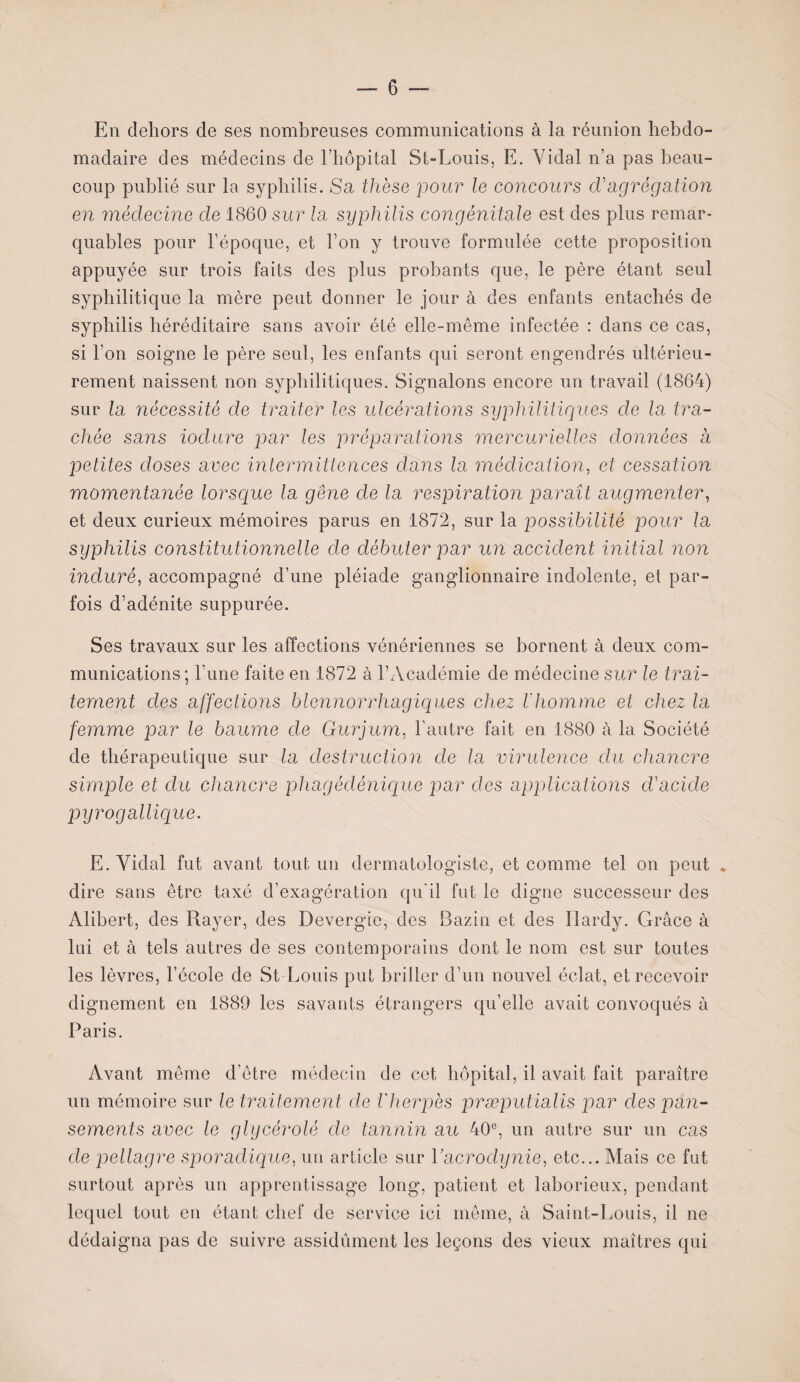 En dehors de ses nombreuses communications à la réunion hebdo¬ madaire des médecins de l’hôpital St-Louis, E. Vidal n’a pas beau¬ coup publié sur la syphilis. Sa thèse pour le concours d'agrégation en médecine de 1860 sur la syphilis congénitale est des plus remar¬ quables pour l’époque, et l’on y trouve formulée cette proposition appuyée sur trois faits des plus probants que, le père étant seul syphilitique la mère peut donner le jour à des enfants entachés de syphilis héréditaire sans avoir été elle-même infectée : dans ce cas, si l’on soigne le père seul, les enfants qui seront engendrés ultérieu¬ rement naissent non syphilitiques. Signalons encore un travail (1864) sur la nécessité de traiter les ulcérations syphilitiques de la tra¬ chée sans ioclure par les préparations mercurielles données à petites doses avec intermittences dans la médication, et cessation momentanée lorsque la gêne de la respiration paraît augmenter, et deux curieux mémoires parus en 1872, sur la possibilité pour la syphilis constitutionnelle de débuter par un accident initial non induré, accompagné d’une pléiade ganglionnaire indolente, et par¬ fois d’adénite suppurée. Ses travaux sur les affections vénériennes se bornent à deux com¬ munications; l’une faite en 1872 à l’Académie de médecine sur le trai¬ tement des affections blennorrhagiques chez l'homme et chez la femme par le baume de Gurjum, l’autre fait en 1880 à la Société de thérapeutique sur la destruction de la virulence du chancre simple et du chancre phagédénique par des applications d'acide pyrogallique. E. Vidal fut avant tout un dermatologiste, et comme tel on peut * dire sans être taxé d’exagération qu’il fut le digne successeur des Alibert, des Rayer, des Devergie, des Bazin et des Hardy. Grâce à lui et à tels autres de ses contemporains dont le nom est sur toutes les lèvres, l’école de St Louis put briller d’un nouvel éclat, et recevoir dignement en 1889 les savants étrangers qu’elle avait convoqués à Paris. Avant même d’être médecin de cet hôpital, il avait fait paraître un mémoire sur le traitement de l'herpès præputialis par des pan¬ sements avec le glycérolé de tannin au 40e, un autre sur un cas de pellagre sporadique, un article sur Y acrodynie, etc... Mais ce fut surtout après un apprentissage long, patient et laborieux, pendant lequel tout en étant chef de service ici même, à Saint-Louis, il ne dédaigna pas de suivre assidûment les leçons des vieux maîtres qui