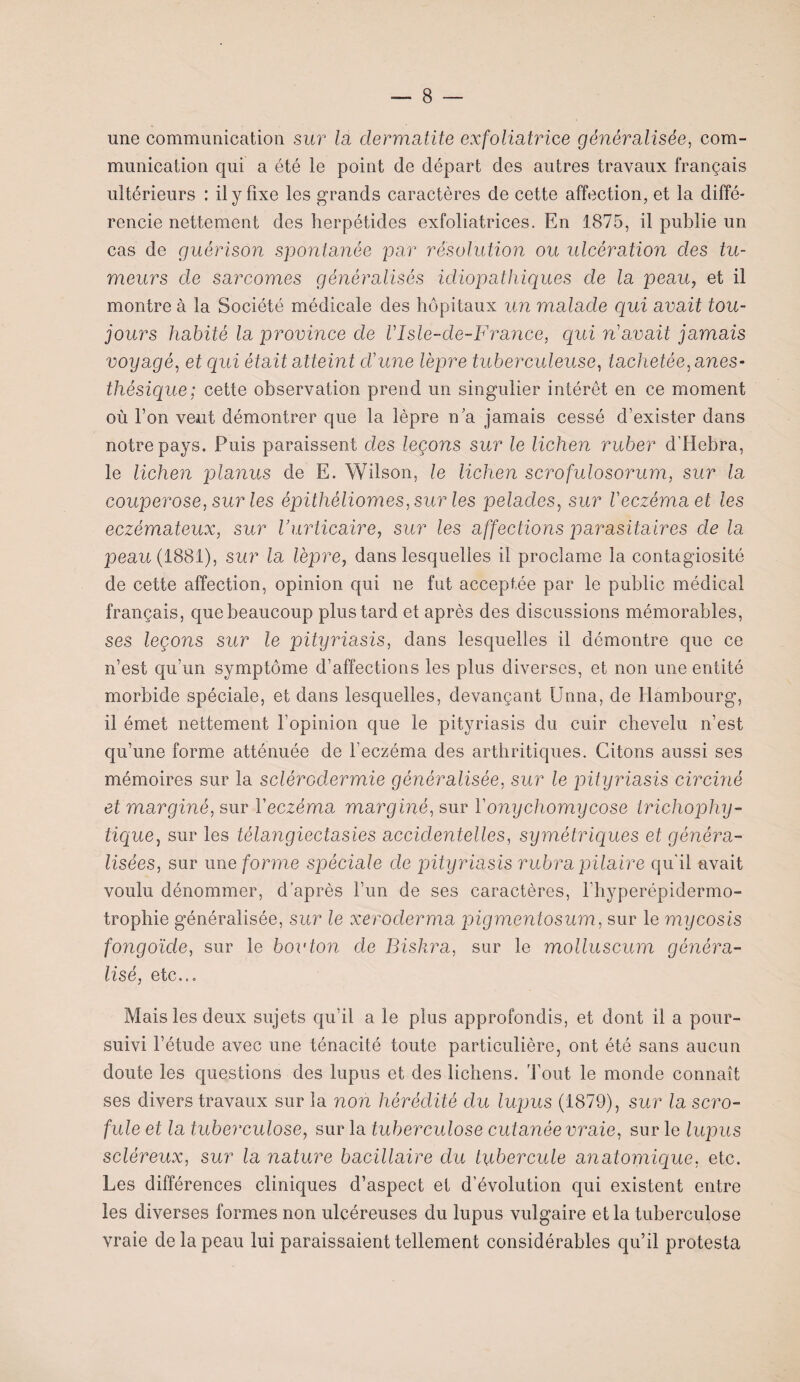 une communication sur lu dermatite exfoliatrice généralisée, com¬ munication qui a été le point de départ des autres travaux français ultérieurs : il y fixe les grands caractères de cette affection, et la diffé¬ rencie nettement des herpétides exfoliatrices. En 1875, il publie un cas de guérison spontanée par résolution ou ulcération des tu¬ meurs de sarcomes généralisés idiopathiques de la peau, et il montre à la Société médicale des hôpitaux un malade qui avait tou¬ jours habité la province de VIsle-de-France, qui n'avait jamais voyagé, et qui était atteint dune lèpre tuberculeuse, tachetée, anes¬ thésique; cette observation prend un singulier intérêt en ce moment où bon veut démontrer que la lèpre n'a jamais cessé d’exister dans notre pays. Puis paraissent des leçons sur le lichen ruber d’Hebra, le lichen planus de E. Wilson, le lichen scrofulosorum, sur la couperose, sur les épithéliomes,surles pelades, sur l'eczéma et les eczémateux, sur l’urticaire, sur les affections parasitaires de la peau (1881), sur la lèpre, dans lesquelles il proclame la contagiosité de cette affection, opinion qui ne fut acceptée par le public médical français, que beaucoup plus tard et après des discussions mémorables, ses leçons sur le pityriasis, dans lesquelles il démontre que ce n’est qu’un symptôme d’affections les plus diverses, et non une entité morbide spéciale, et dans lesquelles, devançant Unna, de Hambourg, il émet nettement l’opinion que le pityriasis du cuir chevelu n’est qu’une forme atténuée de l’eczéma des arthritiques. Citons aussi ses mémoires sur la sclérodermie généralisée, sur le pityriasis circiné et marginé, sur l’eczéma marginé, sur Yonychomycose trichophy- lique, sur les télangiectasies accidentelles, symétriques et généra¬ lisées, sur une forme spéciale de pityriasis rubra pilaire qu'il avait voulu dénommer, d’après l’un de ses caractères, l’hyperépidermo- trophie généralisée, sur le xeroderma pigmentosum, sur le mycosis foyigoïde, sur le bouton de Biskra, sur le molluscum généra¬ lisé, etc... Mais les deux sujets qu’il a le plus approfondis, et dont il a pour¬ suivi l’étude avec une ténacité toute particulière, ont été sans aucun doute les questions des lupus et des lichens. Tout le monde connaît ses divers travaux sur la non hérédité du lupus (1879), sur la scro¬ fule et la tuberculose, sur la tuberculose cutanée vraie, sur le lupus scléreux, sur la nature bacillaire du tubercule anatomique, etc. Les différences cliniques d’aspect et d’évolution qui existent entre les diverses formes non ulcéreuses du lupus vulgaire et la tuberculose vraie de la peau lui paraissaient tellement considérables qu’il protesta