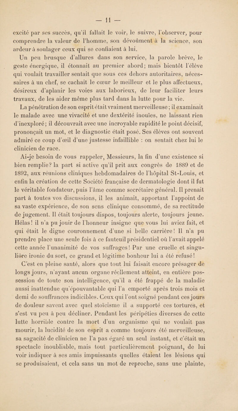 excité par ses succès, qu’il fallait le voir, le suivre, l’observer^ pour comprendre la valeur de l’homme, son dévoûment à la science, son ardeur à soulager ceux qui se confiaient à lui. Un peu brusque d’allures dans son service, la parole brève, le geste énergique, il étonnait au premier abord; mais bientôt l’élève qui voulait travailler sentait que sous ces dehors autoritaires, néces¬ saires à un chef, se cachait le cœur le meilleur et le plus affectueux, désireux d’aplanir les voies aux laborieux, de leur faciliter leurs travaux, de les aider même plus tard dans la lutte pour la vie. La pénétration de son esprit était vraiment merveilleuse ; il examinait le malade avec une vivacité et une dextérité inouïes, ne laissant rien d’inexploré ; il découvrait avec une incroyable rapidité le point décisif, prononçait un mot, et le diagnostic était posé. Ses élèves ont souvent admiré ce coup d’œil d'une justesse infaillible : on sentait chez lui le clinicien de race. Ai-je besoin de vous rappeler, Messieurs, la fin d’une existence si bien remplie? la part si active qu’il prit aux congrès de 1889 et de 1892, aux réunions cliniques hebdomadaires de l'hôpital St-Louis, et enfin la création de cette Société française de dermatologie dont il fut le véritable fondateur, puis l’âme comme secrétaire général. Il prenait part à toutes vos discussions, il les animait, apportant l’appoint de sa vaste expérience, de son sens clinique consommé, de sa rectitude de jugement. Il était toujours dispos, toujours alerte, toujours jeune. Hélas! il n’a pu jouir de l’honneur insigne que vous lui aviez fait, et qui était le digne couronnement d’une si belle carrière ! Il n'a pu prendre place une seule fois à ce fauteuil présidentiel où l’avait appelé cette année l’unanimité de vos suffrages ! Par une cruelle et singu¬ lière ironie du sort, ce grand et légitime bonheur lui a été refusé ! C’est en pleine santé, alors que tout lui faisait encore présager de longs jours, n’ayant aucun organe réellement atteint, en entière pos¬ session de toute son intelligence, qu’il a été frappé de la maladie aussi inattendue qu’épouvantable qui l’a emporté après trois mois et demi de souffrances indicibles. Ceux qui l’ont soigné pendant ces jours de douleur savent avec quel stoïcisme il a supporté ces tortures, et s’est vu peu à peu décliner. Pendant les péripéties diverses de cette lutte horrible contre la mort d’un organisme qui ne voulait pas mourir, la lucidité de son esprit a comme toujours été merveilleuse, sa sagacité de clinicien ne l’a pas égaré un seul instant, et c’était un spectacle inoubliable, mais tout particulièrement poignant, de lui voir indiquer à ses amis impuissants quelles étaient les lésions qui se produisaient, et cela sans un mot de reproche, sans une plainte,