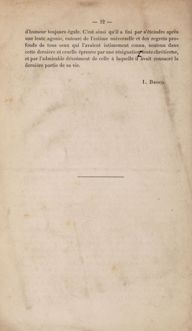 d’humeur toujours égale. C’est ainsi qu’il a fini par s’éteindre après une lente agonie, entouré de l’estime universelle et des regrets pro¬ fonds de tous ceux qui l’avaient intimement connu, soutenu dans cette dernière et cruelle épreuve par une résignatioq*toute chrétienne, et par l’admirable dévoûment de celle à laquelle iflivait consacré la dernière partie de sa vie. * 1 \j. Brocq. * \ \