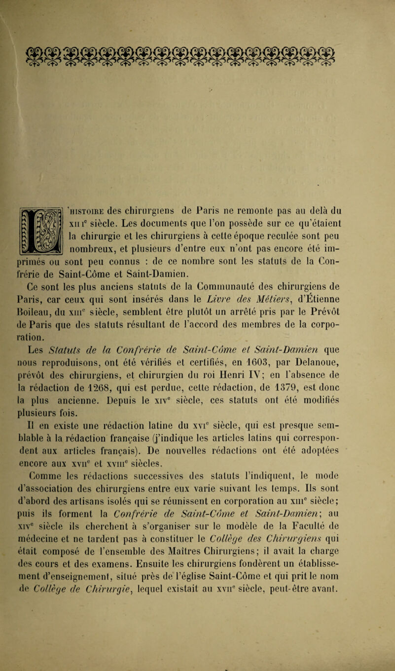 ’histoire des chirurgiens de Paris ne remonte pas au delà du XII i' siècle. Les documents que Ton possède sur ce qu’étaient la chirurgie et les chirurgiens à cette époque reculée sont peu nombreux, et plusieurs d’entre eux n’ont pas encore été im¬ primés ou sont peu connus : de ce nombre sont les statuts de la Con¬ frérie de Saint-Côme et Sàint-Damien. Ce sont les plus anciens statuts de la Communauté des chirurgiens de Paris, car ceux qui sont insérés dans le Livre des Métiers^ d’Étienne Boileau, du xiiC siècle, semblent être plutôt un arrêté pris par le Prévôt de Paris que des statuts résultant de l’accord des membres de la corpo¬ ration. Les Statuts de la Confrérie de Saint-Côme et Saint-Damien que nous reproduisons, ont été vérifiés et certifiés, en 1603, par Delanoue, prévôt des chirurgiens, et chirurgien du roi Henri IV; en l’absence de la rédaction de 1268, qui est perdue, cette rédaction, de 1379, est donc la plus ancienne. Depuis le xiy® siècle, ces statuts ont été modifiés plusieurs fois. Il en existe une rédaction latine du xvC siècle, qui est presque sem¬ blable à la rédaction française (j’indique les articles latins qui correspon¬ dent aux articles français). De nouvelles rédactions ont été adoptées encore aux xyii*^ et xyiii® siècles. Comme les rédactions successiYCs des statuts l’indiquent, le mode d’association des chirurgiens entre eux Yarie suivant les temps. Ils sont d’abord des artisans isolés qui se réunissent en corporation au xiiC siècle; puis ils forment la Confréîde de Saint-Côme et Saint-Damien\ au xiY® siècle ils cherchent à s’organiser sur le modèle de la Faculté de médecine et ne tardent pas à constituer le Collège des Chirurgiens qui était composé de l’ensemble des Maîtres Chirurgiens; il avait la charge des cours et des examens. Ensuite les chirurgiens fondèrent un établisse¬ ment d’enseignement, situé près de l’église Saint-Côme et qui prit le nom de Collège de Chirurgie^ lequel existait an xvii® siècle, peut-être avant.